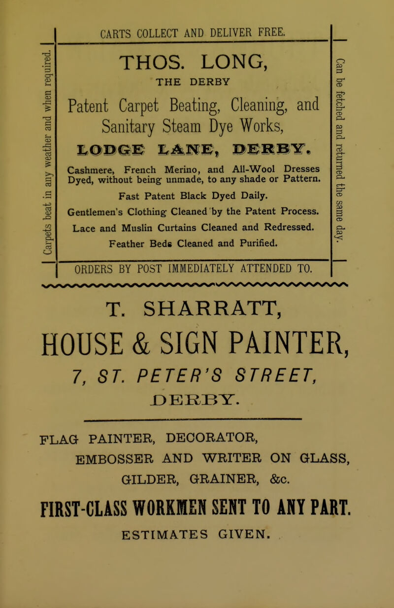 -a CD cr c s-, co XA e3 co =S as p. CARTS COLLECT AND DELIVER FREE. THOS. LONG, THE DERBY Patent Carpet Beating, Cleaning, and Sanitary Steam Dye Works, LODGE ILtMMMf mMmWW* Cashmere, French Merino, and All-Wool Dresses Dyed, without being unmade, to any shade or Pattern. Fast Patent Black Dyed Daily. Gentlemen's Clothing Cleaned by the Patent Process. Lace and Muslin Curtains Cleaned and Redressed. Feather Beds Cleaned and Purified. o 03 3 cr CD CD ct- ci cr CD ci- cs CD c-t- cr CD CO 03 a t=L. 03 ORDERS BY POST IMMEDIATELY ATTENDED TO. T. SHARRATT, HOUSE & SIGN PAINTER, 7, ST. PETER'S STREET, DERBY. FLAG PAINTER, DECORATOR, EMBOSSER AND WRITER ON GLASS, GILDER, GRAINER, &c. FIRST-CLASS WORKMEN SENT TO ANY PART. ESTIMATES GIVEN.