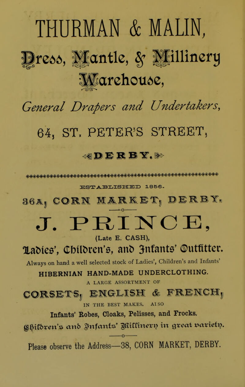 THURMAN & MAUN, §re^, glantle, # pllincrtj General Drapers and Undertakers, 64, ST, PETER'S STREET, ESTABLISHED 1856. J. PEJNCE, (Late E. CASH), XafcHes', Cbtlfcren's, anfc 3nfants' ©uttttter. Always on hand a well selected stock of Ladies', Children's and Infants' HIBERNIAN HAND-MADE UNDERCLOTHING. A LARGE ASSORTMENT OF CORSETSjj BHGUSH & FRENCMj IN THE BEST MAKES. A1S0 Infants' Robes, Cloaks, Pelisses, and Frocks. @£tf&rm'» arxb infants' pUrinem? in great variety. o Please observe the Address—38, CORN MARKET, DERBY.