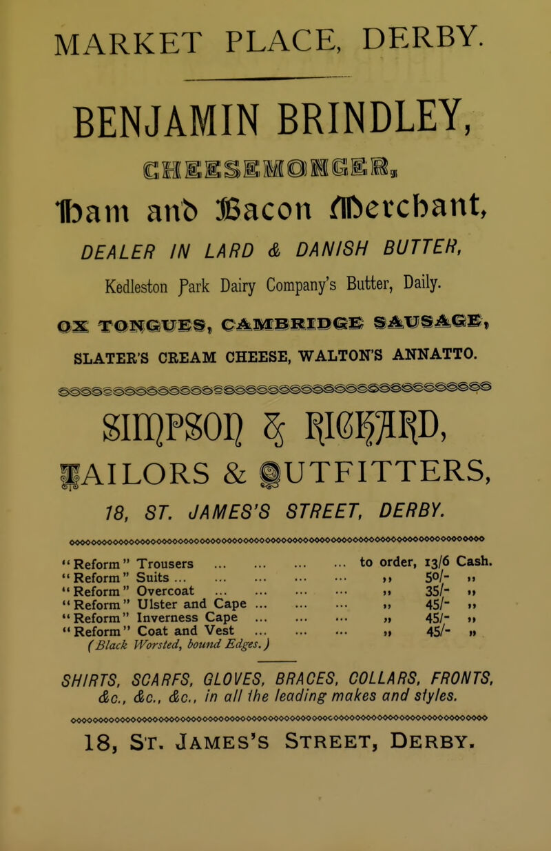 MARKET PLACE, DERBY. BENJAMIN BRINDLEY; Ibam anb Bacon flfcercbant DEALER IN LARD & DANISH BUTTER, Kedleston fark Dairy Company's Butter, Daily. SLATERS CREAM CHEESE, WALTON'S ANNATTO. SII1QPS0I] % «MD, 1AILORS & OUTFITTERS, 18, ST. JAMES'S STREET, DERBY. to order, 13/6 Cash. 50/- 35/- 45/ 45/; 45/-  Reform Trousers Reform Suits Reform Overcoat Reform Ulster and Cape Reform Inverness Cape Reform Coat and Vest (Black Worsted, bound Edges ) 11 i» 11 11 11 SHIRTS, SCARFS, GLOVES, BRACES, COLLARS, FRONTS, &c, do., do., in all the leading makes and siy/es. 18, St. James's Street, Derby.