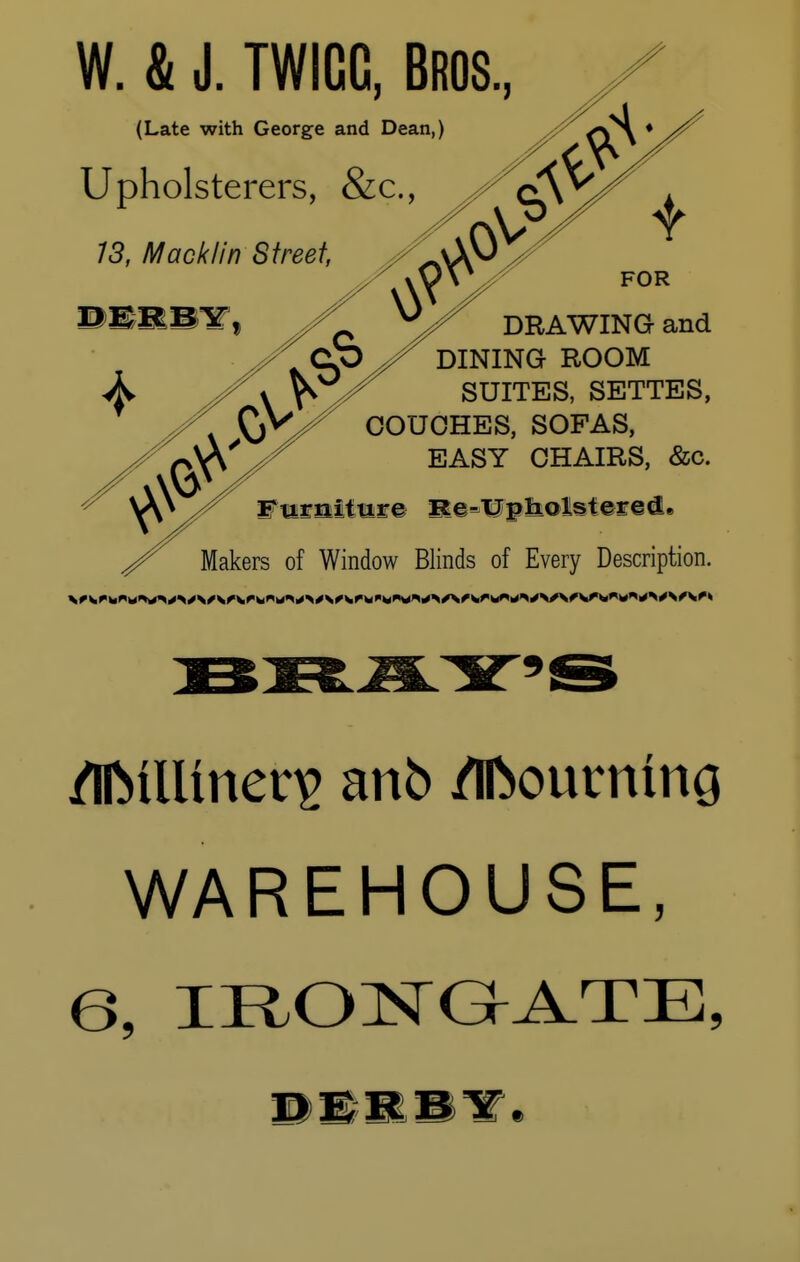 W. & J. TWIGC, Bros (Late with George and Dean,) Upholsterers, &c, 13, Mack/in DERB^ DRAWING and DINING ROOM SUITES, SETTES, COUCHES, SOFAS, EASY CHAIRS, &c. of Window Blinds of Every Description. WAREHOUSE, 6, IRONGATE, DERBY