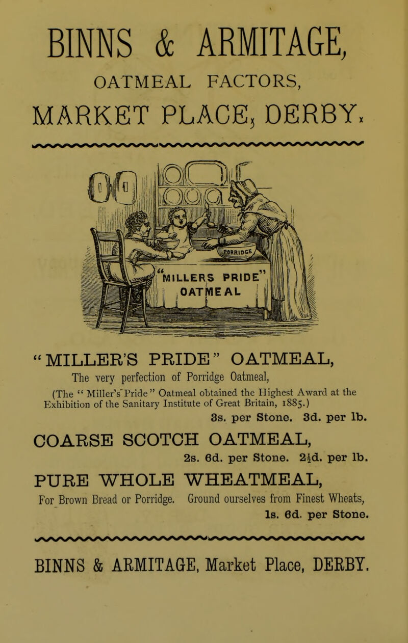 BINNS & ARMITAGE, OATMEAL FACTORS, MARKET PLACE, DERBY: MILLER'S PRIDE OATMEAL, The very perfection of Porridge Oatmeal, (The  MillerY Pride Oatmeal obtained the Highest Award at the Exhibition of the Sanitary Institute of Great Britain, 1885.) 3s. per Stone. 3d. per lb. COARSE SCOTCH OATMEAL, 2s. 6d. per Stone. 2£d. per lb. PURE WHOLE WHEATMEAL, For Brown Bread or Porridge. Ground ourselves from Finest Wheats, Is. 6d. per Stone. BINNS & ARMITAGE, Market Place, DERBY.