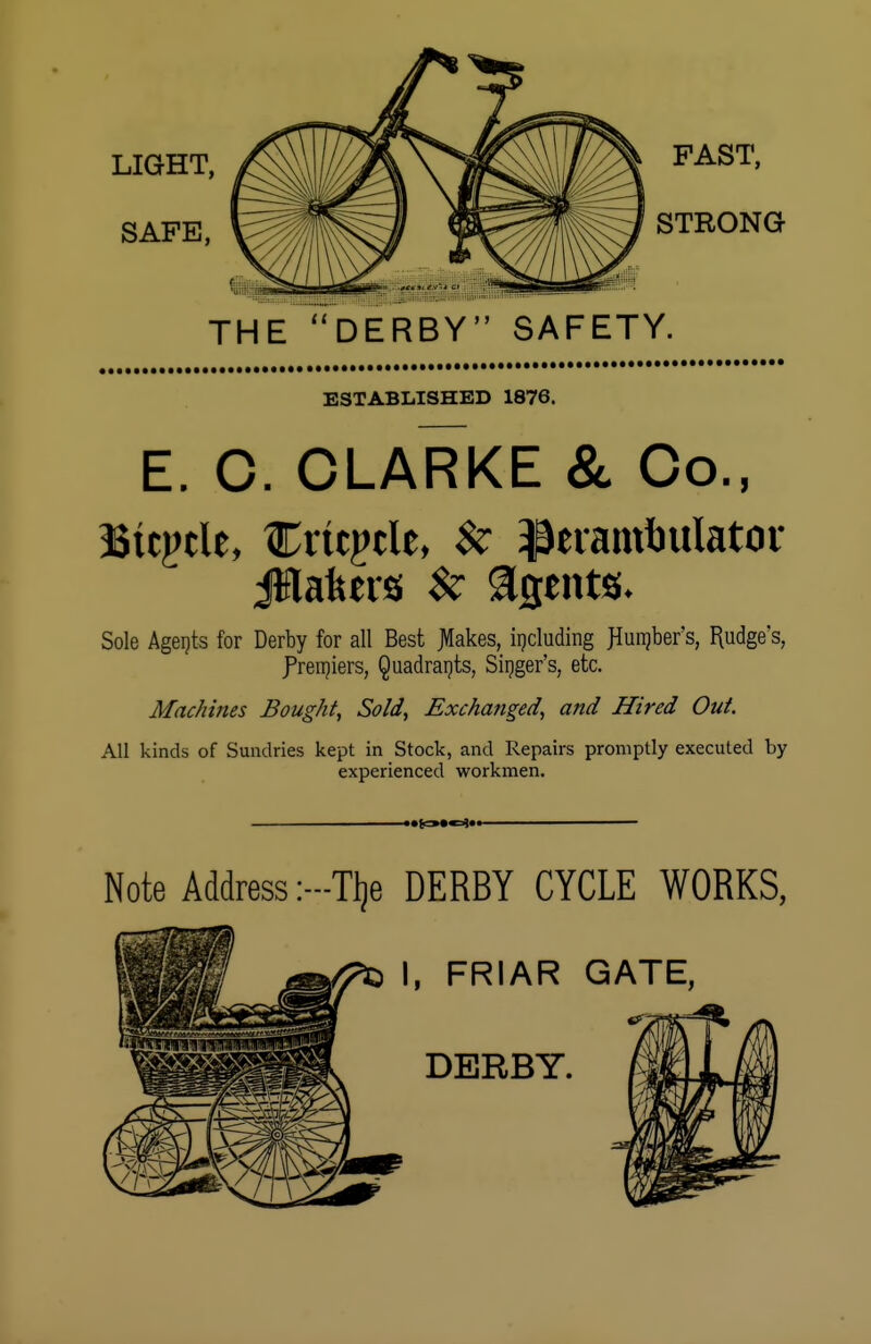 THE DERBY SAFETY. ESTABLISHED 1876. E. C. CLARKE & Co., Btcpcle, Crtcpcle, $z Perambulator jlflafeers $z agents- Sole Agents for Derby for all Best JIakes, including JIunjber's, fudge's, Premiers, Quadrants, Singer's, etc. Mac/iines Bought, Sold, Exchanged, and Hired Out. All kinds of Sundries kept in Stock, and Repairs promptly executed by experienced workmen. Note Address:—Tlje DERBY CYCLE WORKS, I, FRIAR GATE,