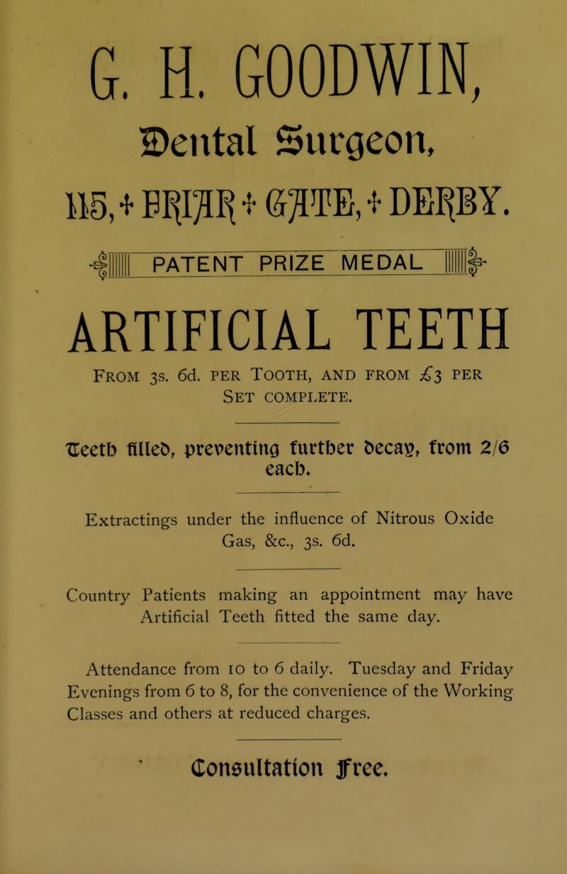 G. H. GOODWIN, 2)ental Surgeon, 115, * ETO * &PE>*DEP Y. PATENT PRIZE MEDAL ARTIFICIAL TEETH From 3s. 6d. per Tooth, and from £3 per Set complete. TTeetb filleo, preventing fnrtber oecas, from 2/6 eacb. Extractings under the influence of Nitrous Oxide Gas, &c., 3s. 6d. Country Patients making an appointment may have Artificial Teeth fitted the same day. Attendance from 10 to 6 daily. Tuesday and Friday Evenings from 6 to 8, for the convenience of the Working Classes and others at reduced charges. Consultation free.