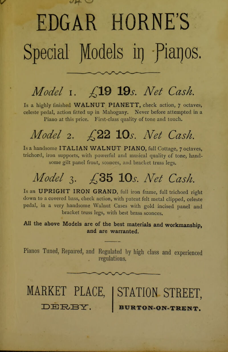EDGAR HORNE'S Special JKodels ii) fiarjos. Model i. ^19 19.s\ A^/ Cksv&. Is a highly finished WALNUT PIANETT, check action, 7 octaves, celeste pedal, action fitted up in Mahogany. Never before attempted in a Piano at this price. First-class quality of tone and touch. Model 2. ,£22 10s. Net Cash, Is a handsome ITALIAN WALNUT PIANO, full Cottage, 7 octaves, trichord, iron supports, with powerful and musical quality of tone, hand- some gilt panel front, sconces, and bracket truss legs. Model 3. £35 lOr. Net Cash. Is an UPRIGHT IRON GRAND, full iron frame, full trichord right down to a covered bass, check action, with patent felt metal clipped, celeste pedal, in a very handsome Walnut Cases with gold incised panel and bracket truss legs, with best brass sconces. All the above Models are of the best materials and workmanship, and are warranted. Pianos Tuned, Repaired, and Regulated by high class and experienced regulations. MARKET PLACE, DERBY. STATION STREET, BURTON- ON-TRE NT.