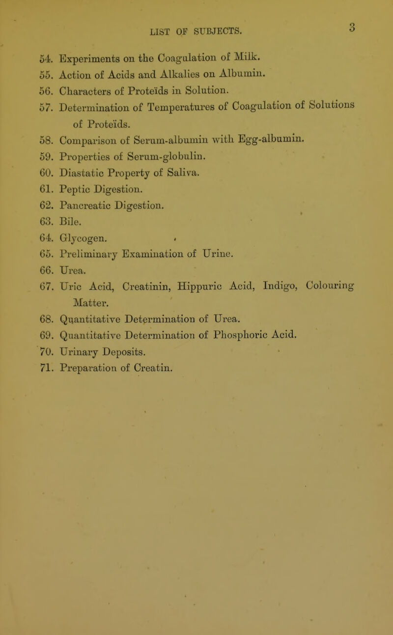 3 64. Experiments on the Coagalation of Milk. 55. Action of Acids and Alkalies on Albumin. 56. Characters of Proteids in Solution. 57. Determination of Temperatures of Coagulation of Solutions of Proteids. 58. Comparison of Serum-albumin with Egg-albumin. 59. Properties of Serum-globulin. 60. Diastatic Property of Saliva. 61. Peptic Digestion. 62. Pancreatic Digestion. 63. Bile. 64. Glycogen. • 65. Preliminary Examination of Urine. 66. Urea. 67. Uric Acid, Creatinin, Hippuric Acid, Indigo, Colouring Mattel'. 68. Quantitative Determination of Urea. 69. Quantitative Determination of Phosphoric Acid. 70. Urinary Deposits. 71. Preparation of Creatin.