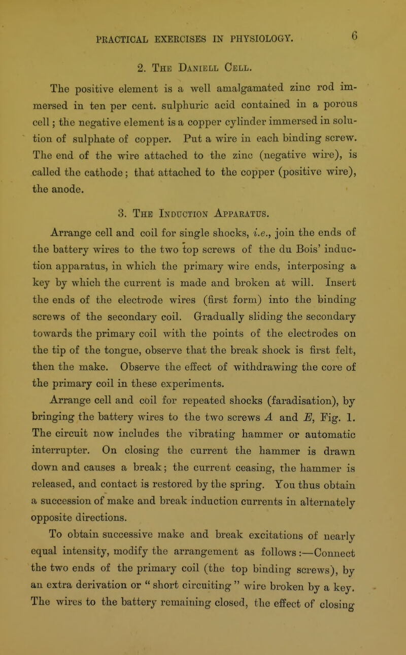 6 2. The Daniell Cell. The positive element is a well amalgamated zinc rod im- mersed in ten per cent, sulphuric acid contained in a porous cell; the negative element is a copper cylinder immersed in solu- tion of sulphate of copper. Put a wire in each binding screw. The end of the wire attached to the zinc (negative wire), is called the cathode; that attached to the copper (positive wire), the anode. 3. The Induction Apparatus. Arrange cell and coil for single shocks, i.e., join the ends of the battery wires to the two top screws of the du Bois' induc- tion apparatus, in which the primary wire ends, interposing a key by which the current is made and broken at will. Insert the ends of the electrode wires (first form) into the binding screws of the secondary coil. Gradually sliding the secondary towards the primary coil with the points of the electrodes on the tip of the tongue, observe that the break shock is first felt, then the make. Observe the eiiect of withdrawing the core of the primary coil in these experiments. Arrange cell and coil for repeated shocks (faradisation), by bringing the battery wires to the two screws A and E, Fig. I. The circuit now includes the vibrating hammer or automatic interrupter. On closing the current the hammer is drawn down and causes a break; the current ceasing, the hammer is released, and contact is restored by the spring. You thus obtain a succession of make and break induction currents in alternately opposite directions. To obtain successive make and break excitations of nearly equal intensity, modify the arrangement as follows:—Connect the two ends of the primary coil (the top binding screws), by an extra derivation or  short circuiting  wire broken by a key. The wires to the battery remaining closed, the effect of closing