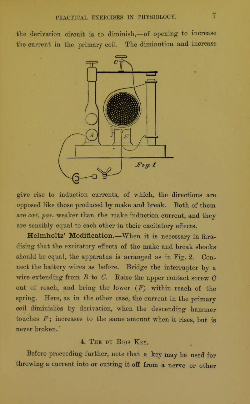 7 the derivation circuit is to diminisb,—of opening to increase the current in the primary coil. The diminution and increase give rise to induction currents, of which, the directions are opposed like those produced by make and break. Both of them are ccef. par. weaker than the make induction current, and they are sensibly equal to each other in their excitatory effects. Helmholtz' Modification.—When it is necessarv in fara- dising that the excitatory effects of the make and break shocks should be equal, the apparatus is arranged as in Fig. 2. Con- nect the battery wires as before. Bridge the interrupter by a wire extending from B to C. Eaise the upper contact screw G out of reach, and bring the lower (F) within reach of the spring. Here, as in the other case, the cui-rent in the primary coil diminishes by derivation, when the descending hammer touches F; increases to the same amount when it rises, but is never broken.' 4. The du Bois Key. Before proceeding further, note that a key may be used for throwing a current into or cutting it off from a nerve or other