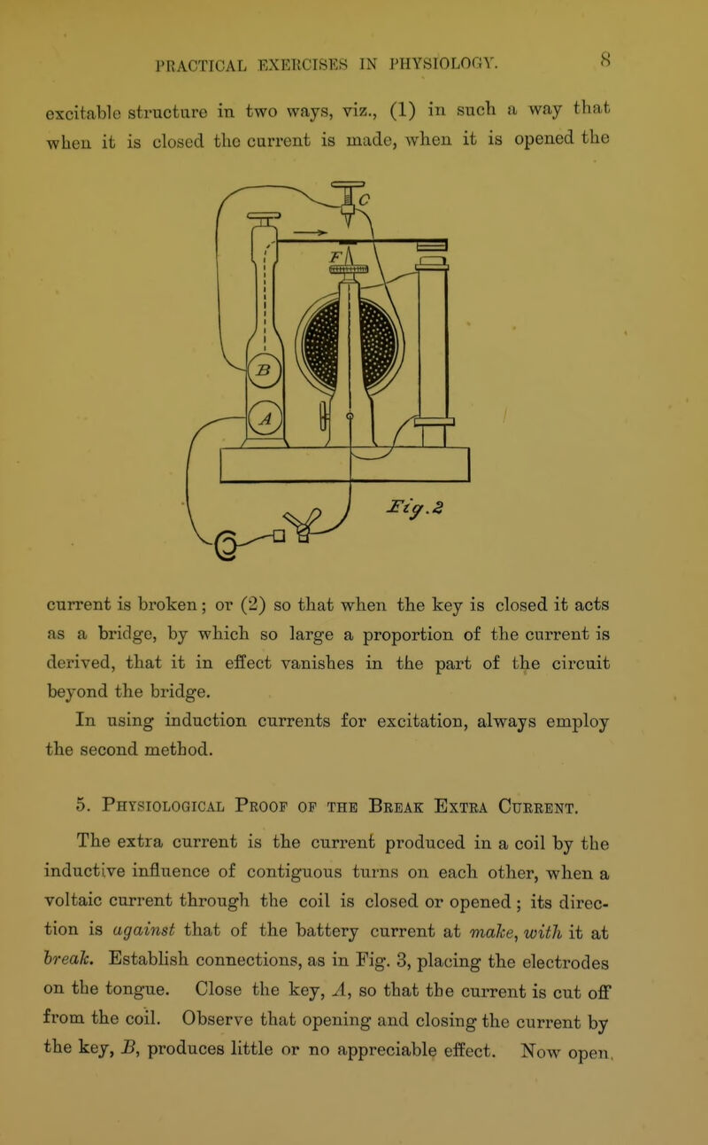 8 excitable structure in two ways, viz., (1) in such ii way that when it is closed the current is made, when it is opened the current is broken; or (2) so that when the key is closed it acts as a bridge, by which so large a proportion of the current is derived, that it in effect vanishes in the part of the circuit beyond the bridge. In using induction currents for excitation, always employ the second method. 5. Physiological Proof op the Break Extra Current. The extra current is the curi-ent produced in a coil by the inductive influence of contiguous turns on each other, when a voltaic current through the coil is closed or opened ; its direc- tion is against that of the battery current at make, with it at hreaJc. EstabHsh connections, as in Fig. 3, placing the electrodes on the tongue. Close the key, A, so that the current is cut off from the coil. Observe that opening and closing the current by the key, B, produces little or no appreciable effect. Now open,