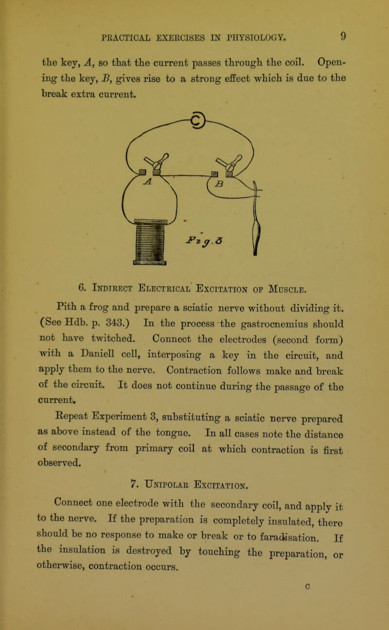 the key, A, so that the current passes through the coil. Open- ing the key, B, gives rise to a strong effect which is due to the break extra current. 6. Indirect Electrical Excitation of Muscle. Pith a frog and prepare a sciatic nerve without dividing it. (See Hdb. p, 343.) In the process the gastrocnemius should not have twitched. Connect the electrodes (second form) with a Daniell cell, interposing a key in the circuit, and apply them to the nerve. Contraction follows make and break of the circuit. It does not continue during the passage of the current, Eepeat Experiment 3, substituting a sciatic nerve prepared as above instead of the tongue. In all cases note the distance of secondary from primary coil at which contraction is first observed. *?. Unipolar Excitation. Connect one electrode with the secondary coil, and apply it to the nerve. If the preparation is completely insulated, there should be no response to make or break or to faradisation. If the insulation is destroyed by touching the preparation, or otherwise, contraction occurs. 0