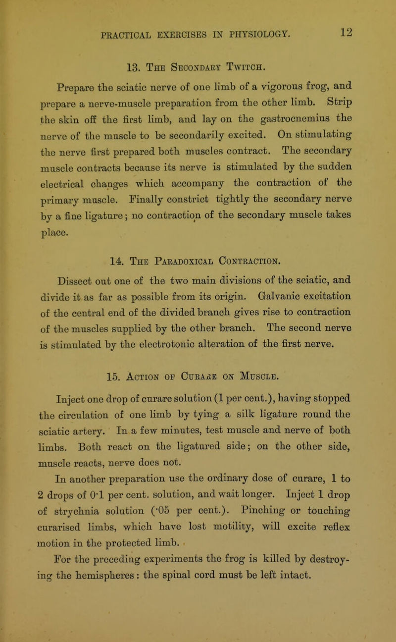 12 13. The SECONDARr Twitch. Prepare the sciatic nerve of one limb of a vigorous frog, and prepare a nerve-muscle preparation from the other limb. Strip the skin off the first limb, and lay on the gastrocnemius the nerve of the muscle to be secondarily excited. On stimulating the nerve first prepared both muscles contract. The secondary muscle contracts because its nerve is stimulated by the sudden electrical changes which accompany the contraction of the primary muscle. Finally constrict tightly the secondary nerve by a fine ligature; no contraction of the secondary muscle takes place. 14. The Paeadoxical Contraction. Dissect out one of the two main divisions of the sciatic, and divide it as far as possible from its origin. Galvanic excitation of the central end of the divided branch gives rise to contraction of the muscles supplied by the other branch. The second nerve is stimulated by the electrotouic alteration of the first nerve. 15. Action op CurAxIe on Muscle. Inject one drop of curare solution (1 per cent.), having stopped the circulation of one limb by tying a silk ligature round the sciatic artery. In a few minutes, test muscle and nerve of both limbs. Both react on the ligatured side; on the other side, muscle reacts, nerve does not. In another preparation use the ordinary dose of curare, 1 to 2 drops of 0*1 per cent, solution, and wait longer. Inject 1 drop of strychnia solution (05 per cent.). Pinching or touching curarised limbs, which have lost motility, will excite reflex motion in the protected limb. For the preceding experiments the frog is killed by destroy- ing the hemispheres: the spinal cord must be left intact.