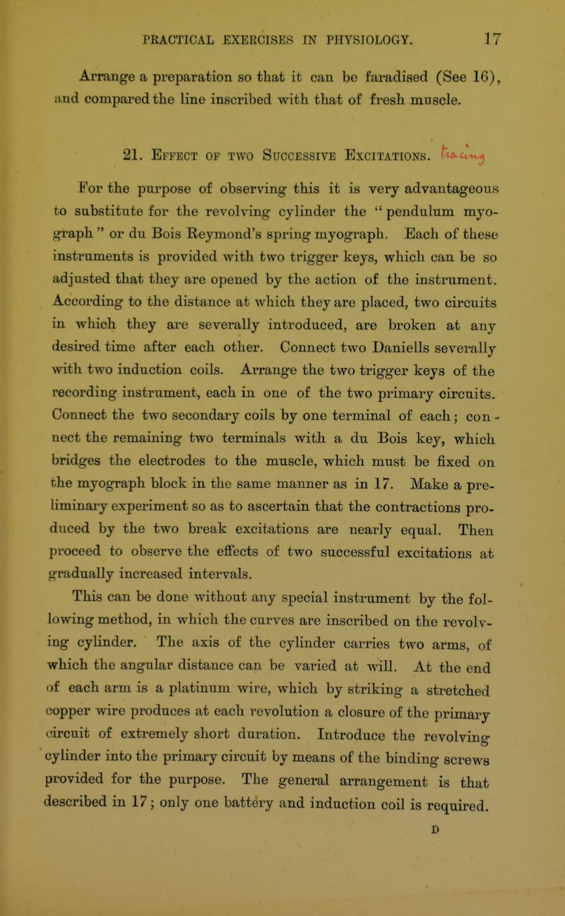 Arrange a preparation so that it can be faradised (See 16), and compared the line inscribed with that of fresh muscle. 21. Effect of two Successive Excitations. fi<*-c^w| For the purpose of observing this it is very advantageous to substitute for the revolving cylinder the  pendulum myo- graph  or du Bois Reymond's spring myograph. Each of these instruments is provided with two trigger keys, which can be so adjusted that they are opened by the action of the instrument. According to the distance at which they are placed, two circuits in which they are severally introduced, are broken at any desired time after each other. Connect two Daniells severally with two induction coils. Arrange the two trigger keys of the recording instrument, each in one of the two primary circuits. Connect the two secondary coils by one terminal of each; con- nect the remaining two terminals with a du Bois key, which bridges the electrodes to the muscle, which must be fixed on the myograph block in the same manner as in 17. Make a pre- liminary experiment so as to ascertain that the contractions pro- duced by the two break excitations are nearly equal. Then proceed to observe the effects of two successful excitations at gradually increased intervals. This can be done without any special instrument by the fol- lowing method, in which the curves are inscribed on the revolv- ing cylinder. The axis of the cylinder carries two arms, of which the angular distance can be varied at will. At the end of each arm is a platinum wire, which by striking a stretched copper wire produces at each revolution a closure of the primary circuit of extremely short duration. Introduce the revolving cylinder into the primary circuit by means of the binding screws pi-ovided for the purpose. The general arrangement is that described in 17; only one battery and induction coil is required. D