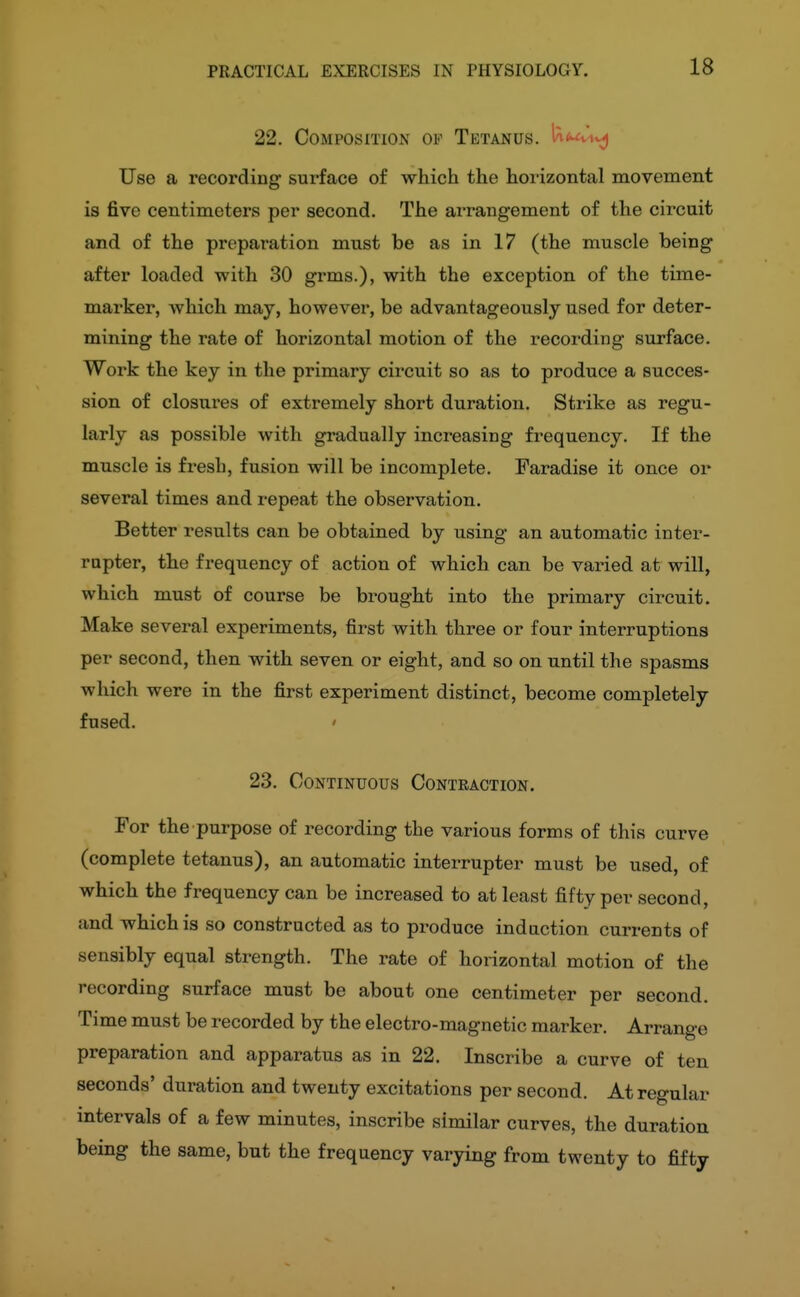 18 22. Composition of Tetanus. la<wv^j Use a recording surface of which the horizontal movement is five centimeters per second. The arrangement of the circuit and of the preparation must be as in 17 (the muscle being after loaded with 30 grms.), with the exception of the time- marker, which may, however, be advantageously used for deter- mining the rate of horizontal motion of the recording surface. Work the key in the primary circuit so as to produce a succes- sion of closures of extremely short duration. Strike as regu- larly as possible with gradually increasing frequency. If the muscle is fresh, fusion will be incomplete. Faradise it once or several times and repeat the observation. Better results can be obtained by using an automatic inter- rupter, the frequency of action of which can be varied at will, which must of course be brought into the primary circuit. Make several experiments, first with three or four interruptions per second, then with seven or eight, and so on until the spasms which were in the first experiment distinct, become completely fused. ' 23. Continuous Contraction. For the purpose of recording the various forms of this curve (complete tetanus), an automatic interrupter must be used, of which the frequency can be increased to at least fifty per second, and which is so constructed as to produce induction currents of sensibly equal strength. The rate of horizontal motion of the recording surface must be about one centimeter per second. Time must be recorded by the electro-magnetic marker. Arrange preparation and apparatus as in 22. Inscribe a curve of ten seconds' duration and twenty excitations per second. At regular intervals of a few minutes, inscribe similar curves, the duration being the same, but the frequency varying from twenty to fifty