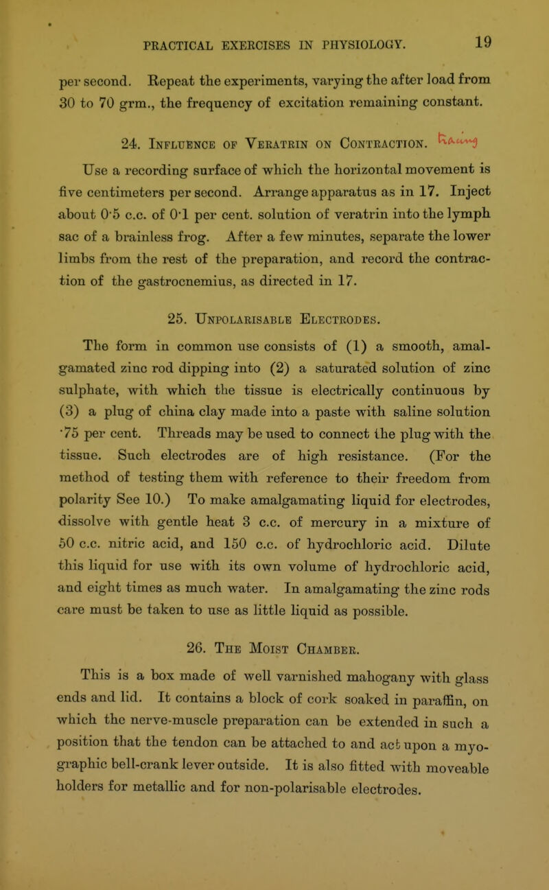 19 per second. Repeat the experiments, varying the after load from 30 to 70 grm., the frequency of excitation remaining constant. 24. Influence of Vekatrin on Conteaction. ^if^^ Use a recording surface of which the horizontal movement is five centimeters per second. Arrange apparatus as in 17. Inject about 05 c.c. of O'l per cent, solution of veratrin into the lymph sac of a brainless frog. After a few minutes, separate the lower limbs from the rest of the preparation, and record the contrac- tion of the gastrocnemius, as directed in 17. 25. Unpolarisablb Electrodes. The form in common use consists of (1) a smooth, amal- gamated zinc rod dipping into (2) a saturated solution of zinc sulphate, with which the tissue is electrically continuous by (3) a plug of china clay made into a paste with saline solution ■ 75 per cent. Threads may be used to connect the plug with the tissue. Such electrodes are of high resistance. (For the method of testing them with reference to their freedom from: polarity See 10.) To make amalgamating liquid for electrodes, dissolve with gentle heat 3 c.c. of mercury in a mixture of 50 c.c. nitric acid, and 150 c.c. of hydrochloric acid. Dilute this liquid for use with its own volume of hydrochloric acid, and eight times as much water. In amalgamating the zinc rods care must be taken to use as little liquid as possible. 26. The Moist Chamber. This is a box made of well varnished mahogany with glass ends and lid. It contains a block of cork soaked in paraffin, on which the nerve-muscle preparation can be extended in such a position that the tendon can be attached to and act upon a myo- graphic bell-crank lever outside. It is also fitted with moveable holders for metallic and for non-polarisable electrodes. «