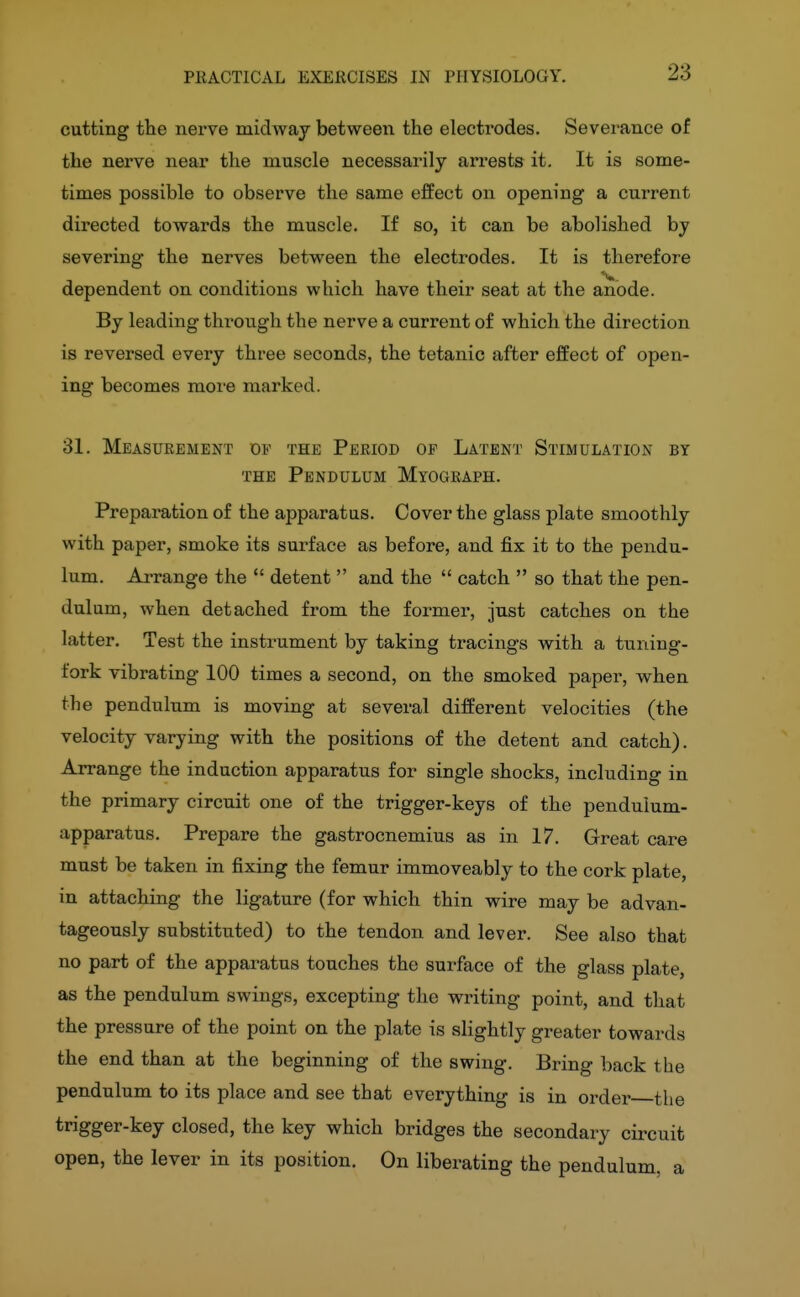 23 cutting the nerve midway between the electrodes. Severance of the nerve near the muscle necessarily arrests it. It is some- times possible to observe the same effect on opening a current directed towards the muscle. If so, it can be abolished by severing the nerves between the electrodes. It is therefore dependent on conditions which have their seat at the anode. By leading thi-ough the nerve a current of which the direction is reversed every three seconds, the tetanic after effect of open- ing becomes more marked. 31. Measurement of the Period op Latent Stimulation by THE Pendulum Myograph. Preparation of the apparatus. Cover the glass plate smoothly with paper, smoke its surface as before, and fix it to the pendu- lum. Arrange the  detent  and the  catch  so that the pen- dulum, when detached from the foi-mer, just catches on the latter. Test the instrument by taking tracings with a tuning- fork vibrating 100 times a second, on the smoked paper, when the pendulum is moving at several different velocities (the velocity varying with the positions of the detent and catch). Arrange the induction apparatus for single shocks, including in the primary circuit one of the trigger-keys of the pendulum- apparatus. Prepare the gastrocnemius as in 17. Great care must be taken in fixing the femur immoveably to the cork plate, in attaching the ligature (for which thin wire may be advan- tageously substituted) to the tendon and lever. See also that no part of the apparatus touches the surface of the glass plate, as the pendulum swings, excepting the writing point, and that the pressure of the point on the plate is slightly greater towards the end than at the beginning of the swing. Bring back the pendulum to its place and see that everything is in order the trigger-key closed, the key which bridges the secondary circuit open, the lever in its position. On liberating the pendulum, a