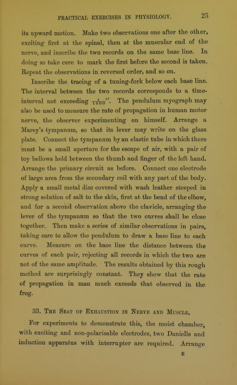 25 its upward motion. Make two observations one after the other, exciting first at the spinal, then at the muscular end of the nerve, and inscribe the two records on the same base line. In doing so take care to mark the first before the second is taken. Repeat the observations in reversed order, and so on. Inscribe the tracing of a tuning-fork below each base line. The interval between the two records corresponds to a time- interval not exceeding toVo- The pendulum myograph may also be used to measure the rate of propagation in human motor nerve, the observer experimenting on himself. Arrange a Marey's tympanum, so that its lever may write on the glass plate. Connect the tympanum by an elastic tube in which there must be a small aperture for the escape of air, with a pair of toy bellows held between the thumb and finger of the left hand. Arrange the primary circuit as before. Connect one electrode of large area from the secondary coil with any part of the body. Apply a small metal disc covered with wash leather steeped in strong solution of salt to the skin, first at the bend of the elbow, and for a second observation above the clavicle, arranging the lever of the tympanum so that the two curves shall be close together. Then make a series of similar observations in pairs, taking care to allow the pendulum to draw a base line to each curve. Measure on the base line the distance between the curves of each pair, rejecting all records in which the two are not of the same amplitude. The results obtained by this rough method are surprisingly constant. They show that the rate of propagation in man much exceeds that observed in the frog. 33. The Seat of Exhaustion in Nerve and Muscle. For experiments to demonstrate this, the moist chamber, with exciting and non-polarisable electrodes, two Daniells and induction apparatus with interrupter are required. Arrange £