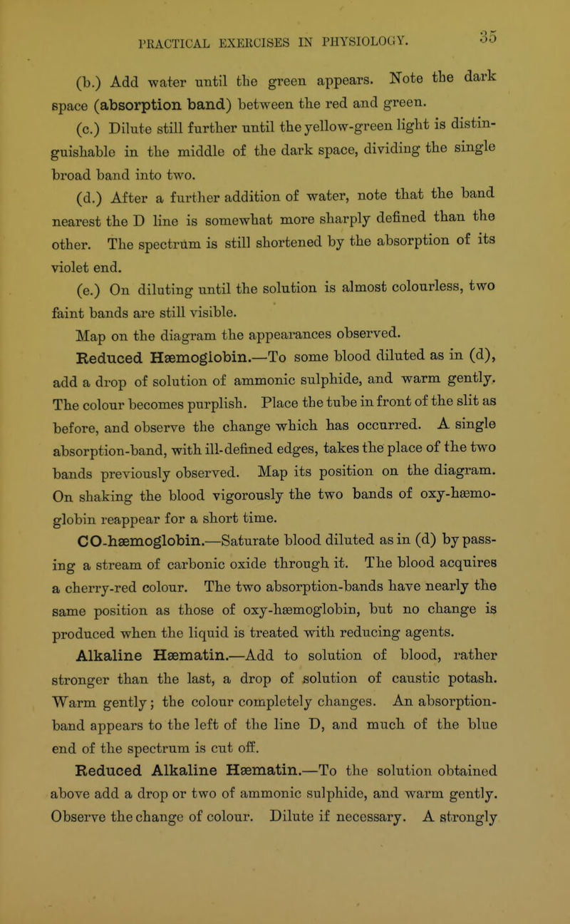 35 (b.) Add water until the green appears. Note the dark space (absorption band) between the red and green. (c.) Dilute still further until the yellow-green light is distin- guishable in the middle of the dark space, dividing the single broad band into two. (d.) After a furtlier addition of water, note that the band nearest the D line is somewhat more sharply defined than the other. The spectrum is still shortened by the absorption of its violet end. (e.) On diluting until the solution is almost colourless, two faint bands are still visible. Map on the diagram the appearances observed. Reduced Haemoglobin.—To some blood diluted as in (d), add a drop of solution of ammonic sulphide, and warm gently. The colour becomes purplish. Place the tube in front of the slit as before, and observe the change which has occurred. A single absorption-band, with ill-defined edges, takes the place of the two bands previously observed. Map its position on the diagram. On shaking the blood vigorously the two bands of oxy-hffimo- globin reappear for a short time. CO-haemoglobin.—Saturate blood diluted as in (d) bypass- ing a stream of carbonic oxide through it. The blood acquires a cherry-red colour. The two absorption-bands have nearly the same position as those of oxy-hsemoglobin, but no change is produced when the liquid is treated with reducing agents. Alkaline Hsematin.—Add to solution of blood, rather stronger than the last, a drop of solution of caustic potash. Warm gently; the colour completely changes. An absorption- band appears to the left of the line D, and much of the blue end of the spectrum is cut off. Reduced Alkaline Hsematin.—To the solution obtained above add a drop or two of ammonic sulphide, and warm gently. Observe the change of colour. Dilute if necessary. A strongly