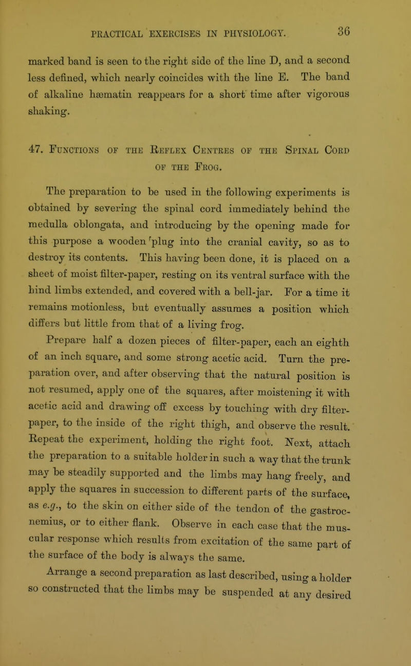 36 marked band is seen to the right side of the line D, and a second less defined, which nearly coincides with the line E. The band of alkaline heamatin reappears for a short time after vigorous shaking. 47. Functions of the Reflex Centres op the Spinal Cord OP THE Frog. The preparation to be used in the following experiments is obtained by severing the spinal cord immediately behind the medulla oblongata, and introducing by the opening made for this purpose a wooden ^plug into the cranial cavity, so as to destroy its contents. This having been done, it is placed on a sheet of moist filter-paper, resting on its ventral surface with the hind limbs extended, and covered with a bell-jar. For a time it remains motionless, but eventually assumes a position which differs but little from that of a livinsr froe-. Prepare half a dozen pieces of filter-paper, each an eighth of an inch square, and some strong acetic acid. Turn the pre- paration over, and after observing that the natural position is not resumed, apply one of the squares, after moistening it with acetic acid and drawing off excess by touching with dry filter- paper, to the inside of the right thigh, and observe the result. Repeat the experiment, holding the right foot. Next, attach the preparation to a suitable holder in such a way that the trunk may be steadily supported and the limbs may hang freely, and apply the squares in succession to different parts of the surface, as e.g., to the skin on either side of the tendon of the gastroc- nemius, or to either flank. Observe in each case that the mus- cnlar response which results from excitation of the same part of the surface of the body is always the same. Arrange a second preparation as last described, using a holder so constructed that the limbs may be suspended at an°y desired