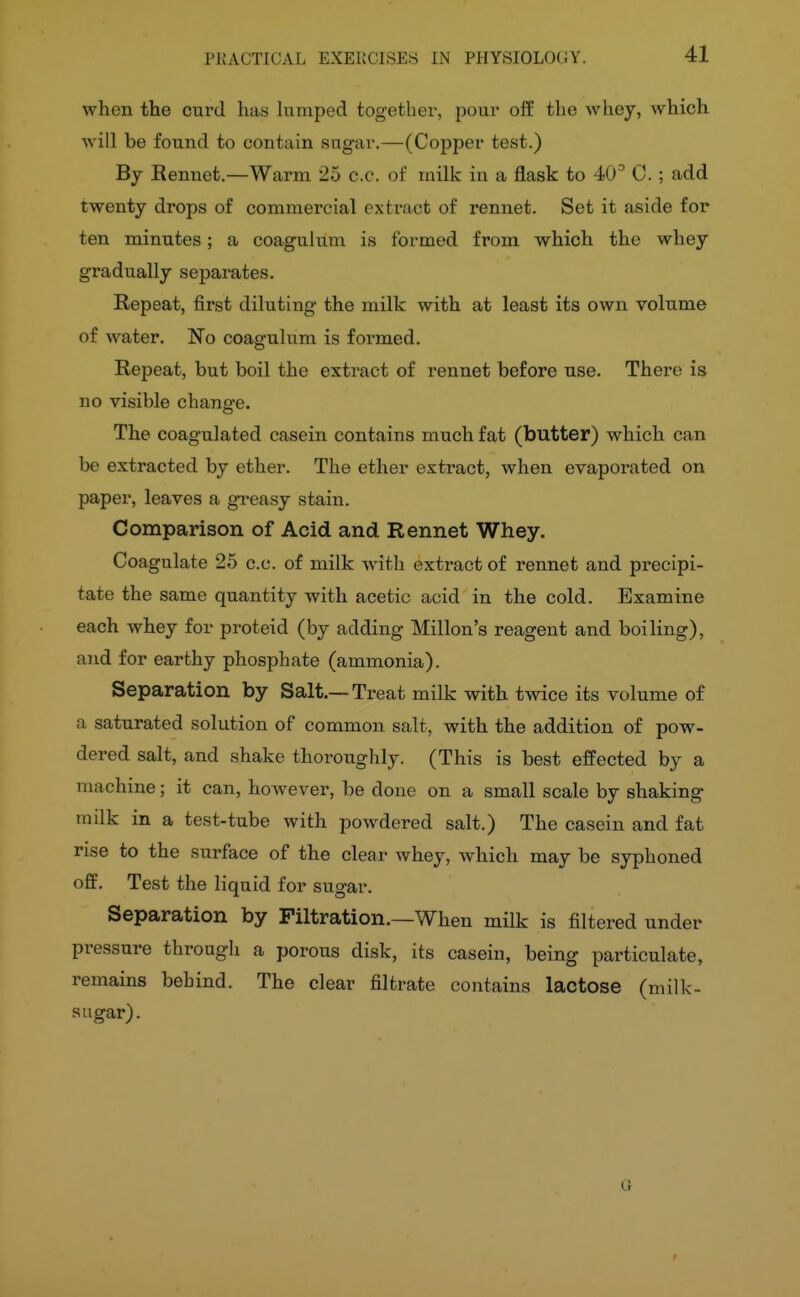 41 when the curd has himped together, pour off the whey, which will be found to contain sugar.—(Copper test.) By Rennet.—Warm 25 c.c. of milk in a flask to 40^ C. ; add twenty drops of commercial exti'act of rennet. Set it aside for ten minutes; a coagulum is formed from which the whey gradually separates. Repeat, first diluting the milk with at least its own volume of water, l^o coagulum is formed. Repeat, but boil the extract of rennet before use. There is no visible change. The coagulated casein contains much fat (butter) which can be extracted by ether. The ether extract, when evaporated on paper, leaves a greasy stain. Comparison of Acid and Rennet Whey. Coagulate 25 c.c. of milk Avitli extract of rennet and precipi- tate the same quantity with acetic acid in the cold. Examine each whey for proteid (by adding Millon's reagent and boiling), and for earthy phosphate (ammonia). Separation by Salt.—Treat milk with twice its volume of a saturated solution of common salt, with the addition of pow- dered salt, and shake thoroughly. (This is best effected by a machine; it can, however, be done on a small scale by shaking milk in a test-tube with powdered salt.) The casein and fat rise to the surface of the clear whey, which may be syphoned off. Test the liquid for sugar. Separation by Filtration.—When milk is filtered under pressure through a porous disk, its casein, being particulate, remains behind. The clear filtrate contains lactose (milk- sugar). a