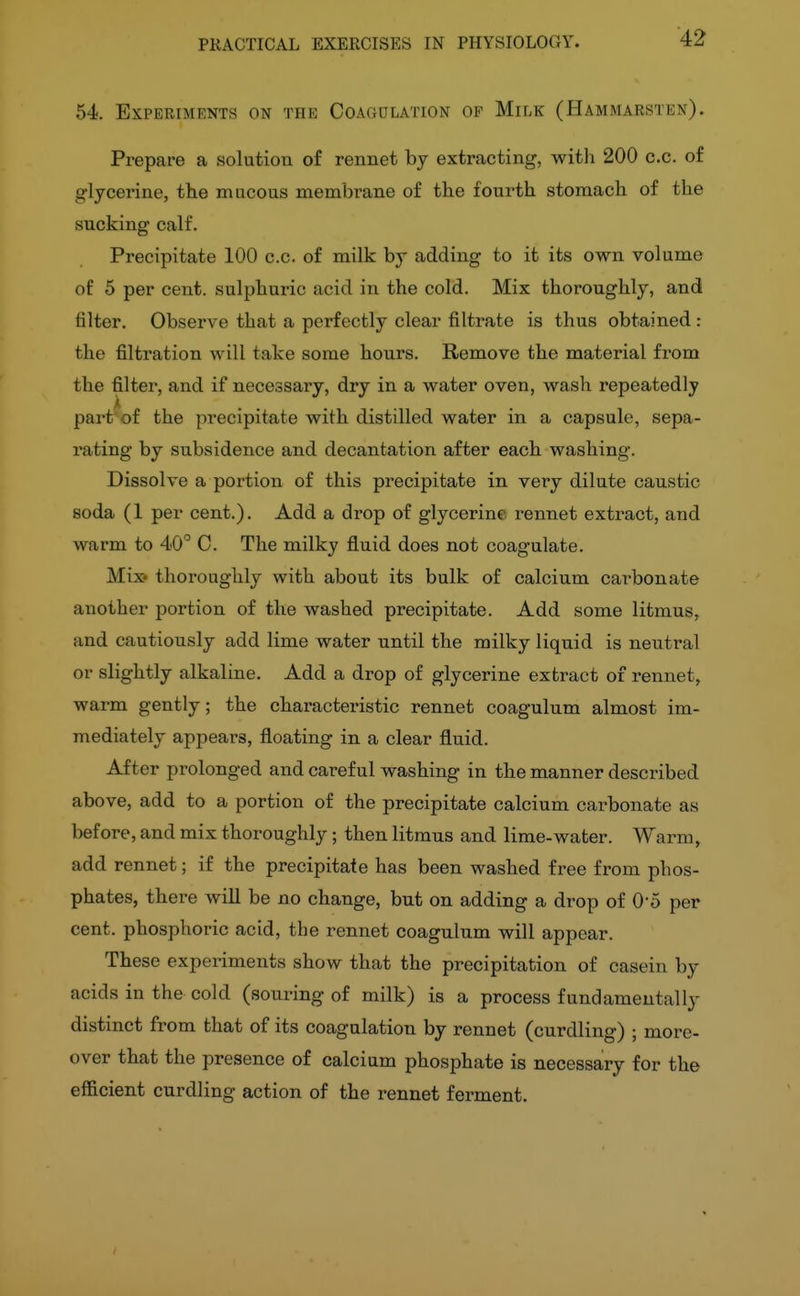 54. Experiments on the Coagulation of Milk (Hammarsten). Prepare a solution of rennet by extracting, witli 200 c.c. of glycerine, the macous membrane of the fourth stomach of the sucking calf. Precipitate 100 c.c. of milk by adding to it its own volume of 5 per cent, sulphuric acid in the cold. Mix thoroughly, and filter. Observe that a perfectly clear filtrate is thus obtained : the filtration will take some hours. Remove the material from the filter, and if necessary, dry in a water oven, wash repeatedly part^of the precipitate with distilled water in a capsule, sepa- rating by subsidence and decantation after each washing. Dissolve a portion of this precipitate in very dilute caustic soda (1 per cent.). Add a drop of glycerine rennet extract, and warm to 40° C. The milky fluid does not coagulate. Mi:» thoroughly with about its bulk of calcium cai'bonate another portion of the washed precipitate. Add some litmus, and cautiously add lime water until the milky liquid is neutral or slightly alkaline. Add a drop of glycerine extract 01 rennet, warm gently; the characteristic rennet coagulum almost im- mediately appears, floating in a clear fluid. After prolonged and careful washing in the manner described above, add to a portion of the precipitate calcium carbonate as before, and mix thoroughly; then litmus and lime-water. Warm, add rennet; if the precipitate has been washed free from phos- phates, thei-e will be no change, but on adding a drop of O'O per cent, phosphoric acid, the rennet coagulum will appear. These experiments show that the precipitation of casein by acids in the cold (souring of milk) is a process fundamentally distinct from that of its coagulation by rennet (curdling) ; more- over that the presence of calcium phosphate is necessary for the efficient curdling action of the rennet ferment.