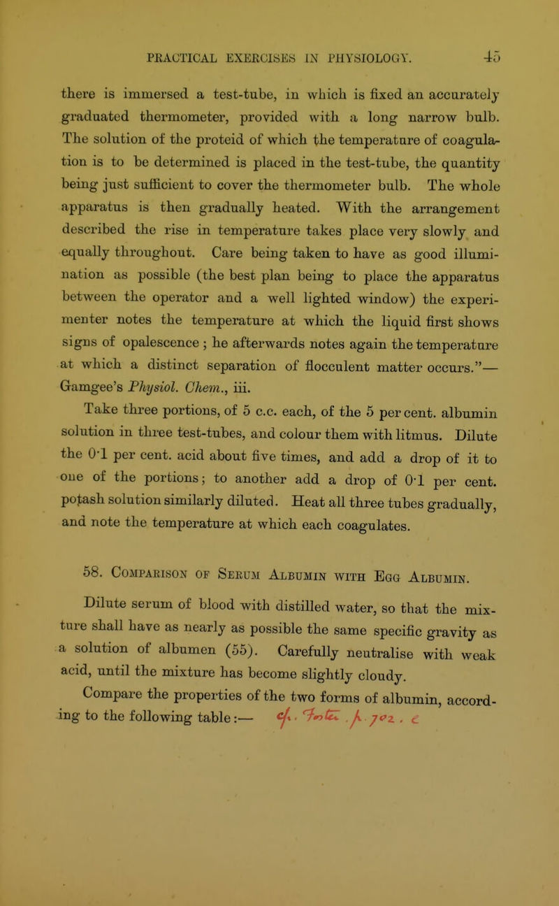 there is immersed a test-tube, in vvbicli is fixed an accurately graduated thermometer, provided with a long narrow bulb. The solution of the proteid of which the temperatare of coagula- tion is to be determined is placed in the test-tube, the quantity being just sufficient to cover the thermometer bulb. The whole apparatus is then gradually heated. With the arrangement described the rise in temperature takes place very slowly and equally throughout. Care being taken to have as good illumi- nation as possible (the best plan being to place the apparatus between the operator and a well lighted window) the experi- menter notes the temperature at which the liquid first shows signs of opalescence ; he afterwards notes again the temperature at which a distinct separation of flocculent matter occurs.— Gamgee's Physiol. Chem., iii. Take three portions, of 5 c.c. each, of the 5 per cent, albumin solution in three test-tubes, and colour them with litmus. Dilute the 0-1 per cent, acid about five times, and add a drop of it to one of the portions; to another add a drop of O'l per cent, potash solution similarly diluted. Heat all three tubes gradually, and note the temperature at which each coagulates. 58. Comparison of Serum Albumin with Egg Albumin. Dilute serum of blood with distilled water, so that the mix- ture shall have as nearly as possible the same specific gravity as a solution of albumen (55). Carefully neutralise with weak acid, until the mixture has become slightly cloudy. Compare the properties of the two forms of albumin, accord- ing to the following table :— - '^'oieZ J*, /oz , ^