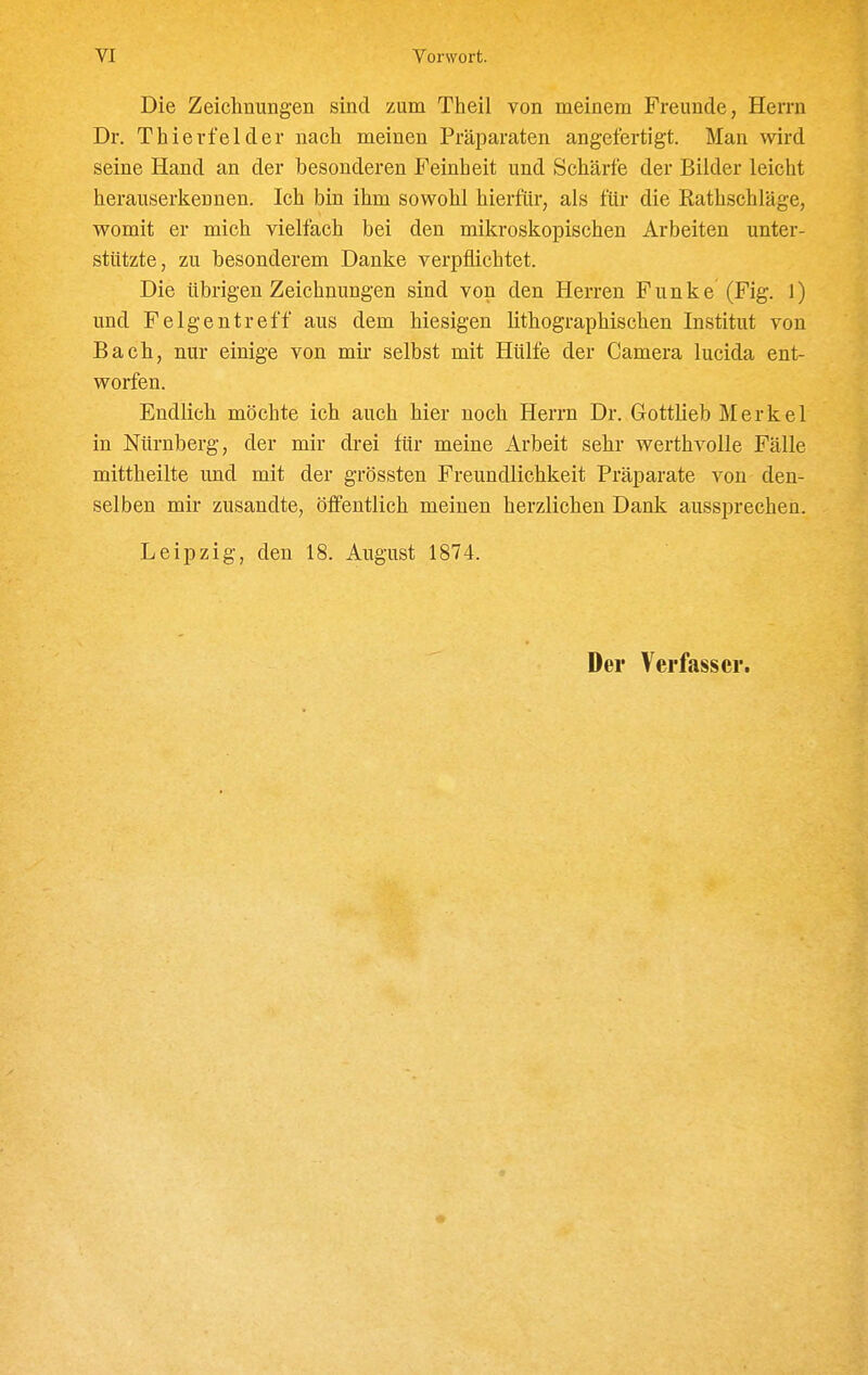 Die Zeichnungen sind zum Theil von meinem Freunde, Herrn Dr. Thierfelder nach meinen Präparaten angefertigt. Man wird seine Hand an der besonderen Feinheit und Schärfe der Bilder leicht herauserkennen. Ich bin ihm sowohl hierfür, als für die Rathschläge, womit er mich vielfach bei den mikroskopischen Arbeiten unter- stützte, zu besonderem Danke verpflichtet. Die übrigen Zeichnungen sind von den Herren Funke (Fig. 1) und Felgentreff aus dem hiesigen lithographischen Institut von Bach, nur einige von mir selbst mit Hülfe der Camera lucida ent- worfen. Endlieh möchte ich auch hier noch Herrn Dr. Gottlieb Merkel in Nürnberg, der mir drei für meine Arbeit sehr werthvolle Fälle mittheilte und mit der grössten Freundlichkeit Präparate von den- selben mir zusandte, öffentlich meinen herzlichen Dank aussprechen. Leipzig, den 18. August 1874. Der Verfasser.