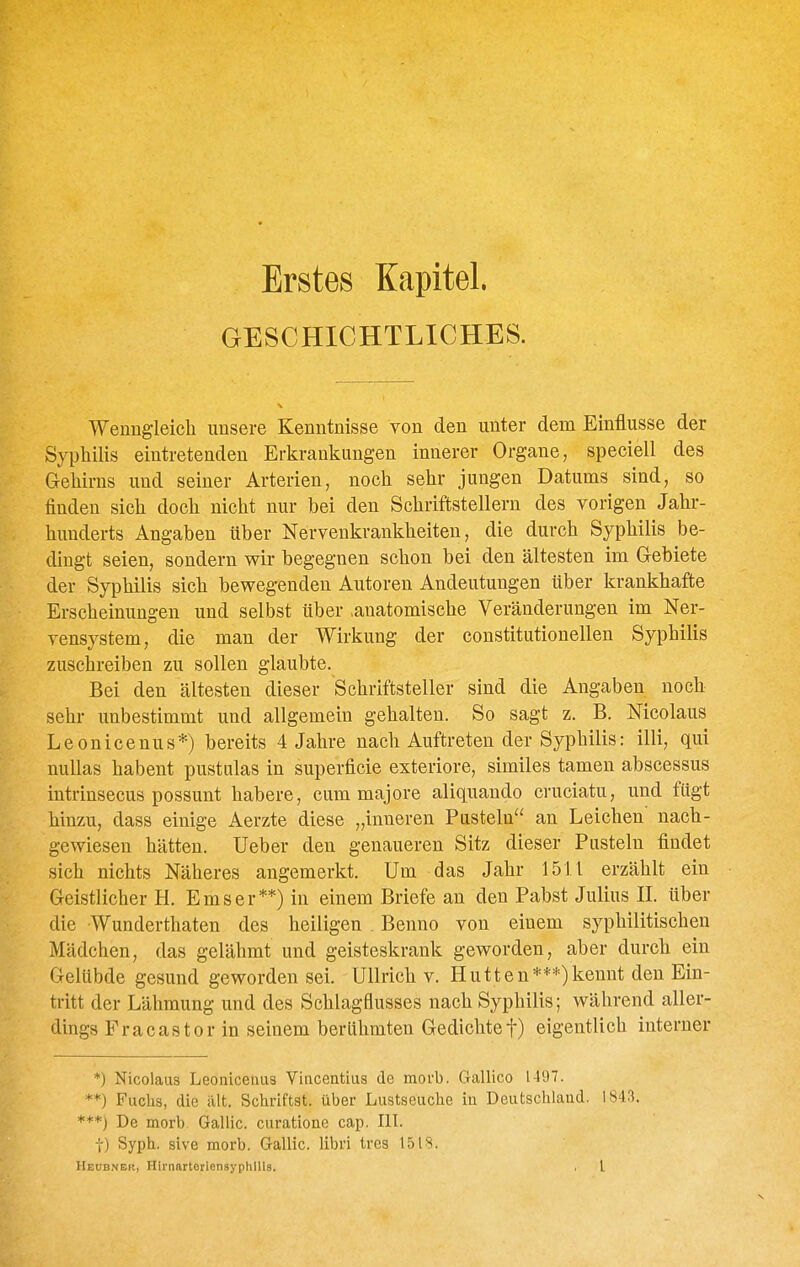 Erstes Kapitel. GESCHICHTLICHES. Wenngleicli unsere Kenntnisse von den unter dem Einflüsse der Syphilis eintretenden Erkrankungen innerer Organe, speciell des Gehirns und seiner Arterien, noch sehr jungen Datums sind, so finden sich doch nicht nur bei den Schriftstellern des vorigen Jahr- hunderts Angaben über Nervenkrankheiten, die durch Syphilis be- dingt seien, sondern wir begegnen schon bei den ältesten im Gebiete der Syphilis sich bewegenden Autoren Andeutungen über krankhafte Erscheinungen und selbst über .anatomische Veränderungen im Ner- vensystem, die man der Wirkung der constitutionellen Syphilis zuschreiben zu sollen glaubte. Bei den ältesten dieser Schriftsteller sind die Angaben noch sehr unbestimmt und allgemein gehalten. So sagt z. B. Nicolaus Leonicenus*) bereits 4 Jahre nach Auftreten der Syphilis: illi, qui nullas habent pustulas in superficie exteriore, similes tamen abscessus intrinsecus possunt habere, cum majore aliquando cruciatu, und fügt hinzu, dass einige Aerzte diese „inneren Pusteln an Leichen' nach- gewiesen hätten. lieber den genaueren Sitz dieser Pusteln findet sich nichts Näheres angemerkt. Um das Jahr 15U erzählt ein Geistlicher H. Ems er**) in einem Briefe an den Pabst Julius II. über die Wunderthaten des heiligen . Benno von einem syphilitischen Mädchen, das gelähmt und geisteskrank geworden, aber durch ein Gelübde gesund geworden sei. Ullrich v. Hutten***)kennt den Ein- tritt der Lähmung und des Schlagflusses nach Syphilis; während aller- dings Fracastorin seinem berühmten Gedichtet) eigentlich interner *) Nicolaus Leoniceluis Vincentius de movb. Gallico 1497. **) Fuchs, die alt. Schriftst. über Lustseuche in Deutschland. 1843. ***) De morb. Gallic. curatione cap. IlL t) Syph. sive morb. Gallic. libri Ires 1518.