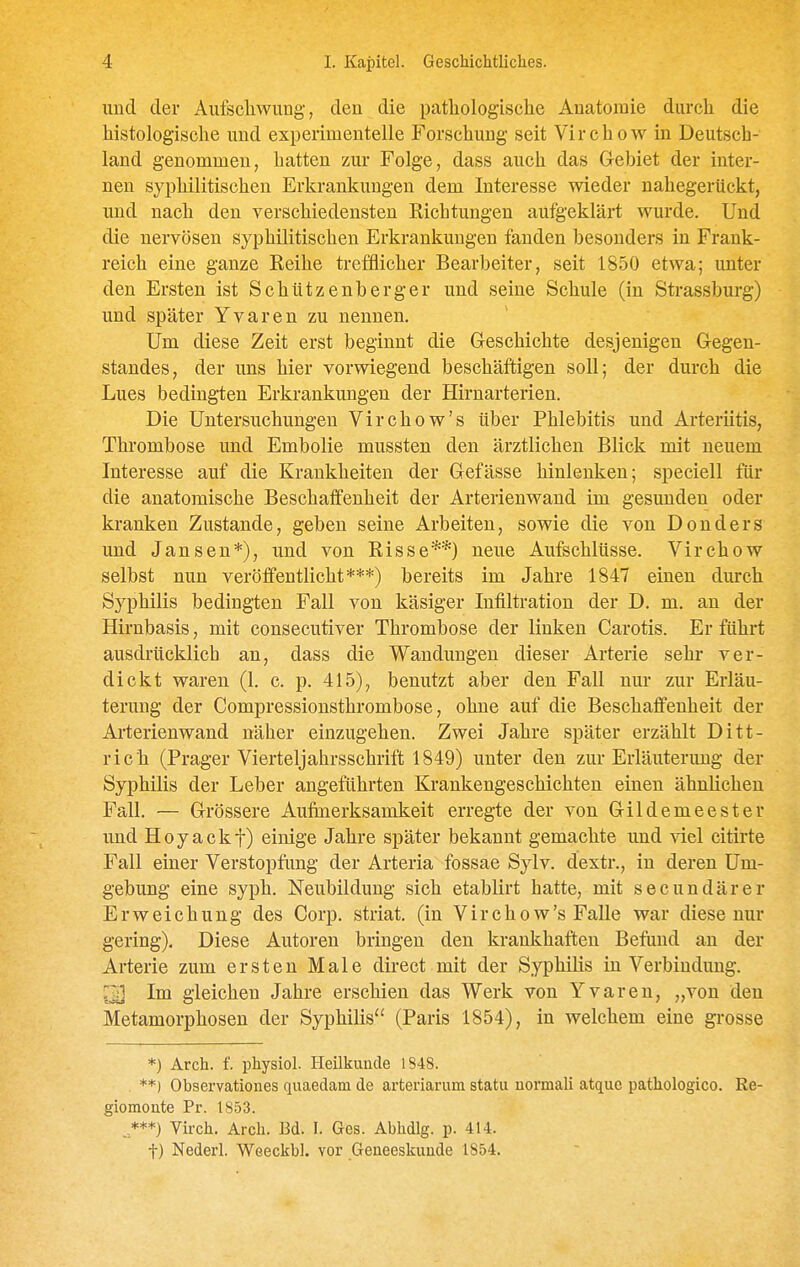 und der Aufschwung, den die pathologische Anatomie durch die histologische und experimentelle Forschung seit Virchow in Deutsch- land genommen, hatten zur Folge, dass auch das Gebiet der inter- nen syphilitischen Erkrankungen dem Interesse wieder nahegerückt, und nach den verschiedensten Richtungen aufgeklärt wurde. Und die nervösen syphilitischen Erkrankungen fanden besonders in Frank- reich eine ganze Reihe trefflicher Bearbeiter, seit 1850 etwa; unter den Ersten ist Schützenberger und seine Schule (in Strassburg) und später Yvaren zu nennen. Um diese Zeit erst beginnt die Geschichte desjenigen Gegen- standes, der uns hier vorwiegend beschäftigen soll; der durch die Lues bedingten Erkrankungen der Hirnarterien. Die Untersuchungen Virchow's über Phlebitis und Arteriitis, Thrombose und Embolie mussten den ärztlichen Blick mit neuem Interesse auf die Krankheiten der Gefässe hinlenken; speciell für die anatomische Beschaffenheit der Arterienwand im gesunden oder kranken Zustande, geben seine Arbeiten, sowie die von Donders und Jansen*), und von Risse**) neue Aufschlüsse. Virchow selbst nun veröffentlicht***) bereits im Jahre 1847 einen durch Syphilis bedingten Fall von käsiger Infiltration der D. m. an der Hirnbasis, mit consecutiver Thrombose der linken Carotis. Er führt ausdrücklich an, dass die Wandungen dieser Arterie sehr- ver- dickt waren (1. c. p. 415), benutzt aber den Fall nur zur Erläu- terung der Compressionsthrombose, ohne auf die Beschaffenheit der Arterienwand näher einzugehen. Zwei Jahre später erzählt Ditt- rich (Prager Vierteljahrsschrift 1849) unter den zur Erläuterung der Syphilis der Leber angeführten Krankengeschichten einen ähnlichen Fall. — Grössere Aufmerksamkeit erregte der von Gildemeester und Hoyackf) einige Jahre später bekannt gemachte und viel citirte Fall einer Verstopfimg der Arteria fossae Sylv. dextr., in deren Um- gebung eine syph. Neubildung sich etablirt hatte, mit secundärer Erweichung des Corp. striat. (in Virchow's Falle war diese nur gering). Diese Autoren bringen den krankhaften Befund an der Arterie zum ersten Male direct mit der Syphilis in Verbindung. ^ Im gleichen Jahre erschien das Werk von Yvaren, „von den Metamorphosen der Syphilis (Paris 1854), in welchem eine grosse *) Arch. f. physiol. HeUkuude 1848. . **) Observationes quaedam de arteriarum statu normali atque pathologico. Re- giomonte Pr. 1853. , ***) Virch. Arch. Bd. I. Ges. Abhdlg. p. 414. t) Nederl. Weeckbl. vor Geneeskuude 1854.