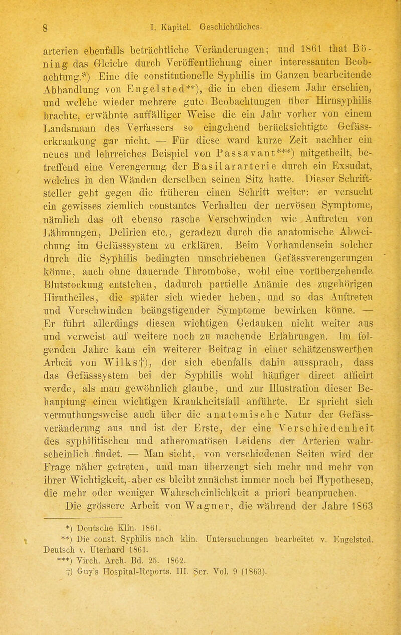 arterien ebenfalls beträclitliclie Veränderungen; und 1861 that B'6- ning das Gleiche durch Veröffentlichung einer interessanten Beob- achtung.*) Eine die constitutione]le Syphilis im Ganzen bearbeitende Abhandlung von Engelsted**), die in eben diesem Jahr erschien, und welche wieder mehrere gute, Beobachtungen über Hirnsyphilis brachte, erwähnte auffälliger Weise die ein Jahr vorher von einem Landsmann des Verfassers so eingehend berücksichtigte Gefäss- erkrankung gar nicht. — Für diese ward kurze Zeit nachher ein neues und lehrreiches Beispiel von Passavant***) mitgetheilt, be- treffend eine Verengerung der Basilararterie durch ein Exsudat, welches in den Wänden derselben seineu Sitz hatte. Dieser Schrift- steller geht gegen die früheren einen Schritt weiter: er versucht ein gewisses ziemlich constantes Verhalten der nervösen Symptome, nämlich das oft ebenso rasche Verschwinden wie Auftreten von Lähmungen, Delirien etc., geradezu durch die anatomische Abwei- chung im Gefässsystem zu erklären. Beim Vorhandensein solcher durch die Syphilis bedingten umschriebenen Gefässverengerungeu könne, auch ohne dauernde Thrombose, wohl eine vorübergehende Blutstockung entstehen, dadurch partielle Anämie des zugehörigen Hirntheiles, die später sich wieder heben, und so das Auftreten imd Verschwinden beängstigender Symptome bewirken könne. — Er führt allerdings diesen wichtigen Gedanken nicht weiter aus und verweist auf weitere noch zu machende Erfahrungen. Im fol- genden Jahre kam ein weiterer Beitrag in einer schätzenswerthen Arbeit von Wilksf), der sich ebenfalls dahin aussprach, dass das Gefässsystem bei der Syphilis wohl häufiger direct afficirt werde, als man gewöhnlich glaube, und zur Blustration dieser Be- hauptung einen wichtigen Krankheitsfall anführte. Er spricht sich vermuthungsweise auch über die anatomische Natur der Gefäss- veränderung aus und ist der Erste, der eine Verschiedenheit des syphilitischen und atheromatösen Leidens dei- Arterien wahr- scheinlich findet. — Man sieht, von verschiedenen Seiten wird der Frage näher getreten, und man überzeugt sich mehr und mehr von ihrer Wichtigkeit, • aber es bleibt zunächst immer noch bei Hypothesen, die mehr oder weniger Wahrscheinlichkeit a priori beanpruchen. Die grössere Arbeit von Wagner, die während der Jahre 1S63 *) Deutsche Klin. 1861. **) Die const. Syphilis nach klin. Untersuchungen bearbeitet v. Engelsted. Deutsch V. Uterhard 1861. ***) Virch. Arch. Bd. 25. 1862. t) Guy's Hospital-Eeports. III. Ser. Vol. 9 (1S63).