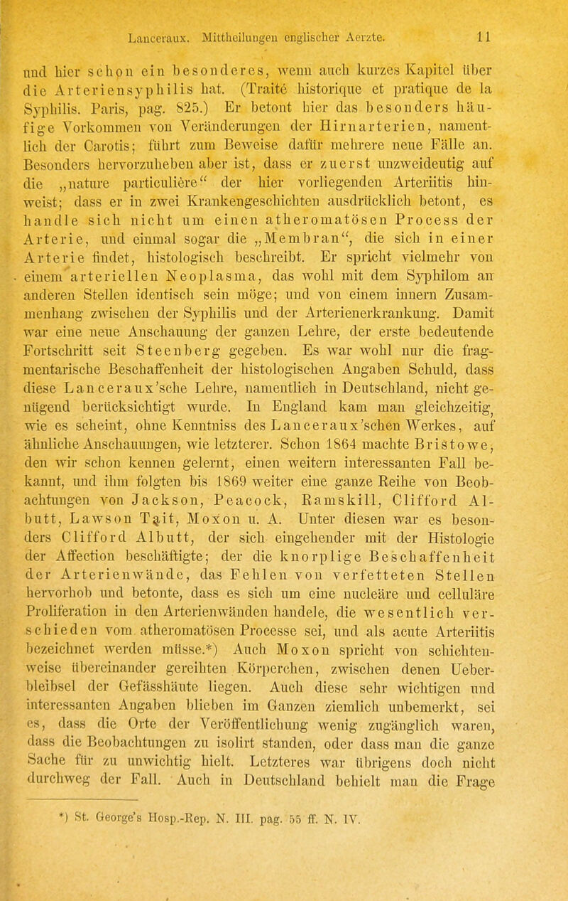 und hier schon ein besonderes, wenn auch kurzes Kapitel über die Arterien Syphilis hat. (Traite historique et pratique de la Syphilis. Paris, pag. 825.) Er betont Iner das besonders häu- fige Vorliommen von Veränderungen der Hirnarterien, nament- lich der Carotis; führt zum Beweise dafür mehrere neue Fälle an. Besonders hervorzuheben aber ist, dass er zuerst mizweideutig auf die „nature particuliere der hier vorliegenden Arteriitis hin- vreist; dass er in zwei Krankengeschichten ausdrücklich betont, es handle sich nicht um einen atheromatösen Process der Arterie, imd einmal sogar die „Membran, die sich in einer Arterie findet, histologisch beschreibt. Er spricht vielmehr von einem'^arteriellen Neoplasma, das wohl mit dem Syphilom an: anderen Stellen identisch sein möge; und von einem Innern Zusam- menhang zwischen der Syphilis und der Arterienerkrankung. Damit war eine neue Anschauung der ganzen Lehre, der erste bedeutende Fortschritt seit Steenberg gegeben. Es war wohl nur die frag- mentarische Beschaffenheit der histologischen Angaben Schuld, dass diese Lanceraux'sche Lehre, namentlich in Deutschland, nicht ge- nügend berücksichtigt wurde. In England kam man gleichzeitig^ wie es scheint, ohne Kenntniss des Lanceraux'sehen Werkes, auf ähnliche Anschauungen, wie letzterer. Schon 1864 machte Bristowe, den wir schon kennen gelernt, einen weitern interessanten Fall be- kannt, und ihm folgten bis 1869 weiter eine ganze Reihe von Beob- achtungen von Jackson, Peacock, Ramskill, Clifford Al- butt, Lawson Tg,it, Moxon u. A. Unter diesen war es beson- ders Clifford Albutt, der sich eingehender mit der Histologie der Afifection beschäftigte; der die knorplige Beschaffenheit der Arterienwände, das Fehlen von verfetteten Stellen hervorhob und betonte, dass es sich um eine nucleäre und celluläre Proliferation in den Arterien wänden handele, die wesentlich ver- schieden vom atheromatösen Processe sei, und als acute Arteriitis bezeichnet werden müsse.*) Auch Moxon spricht von schichten- weise übereinander gereihten Körperchen, zwischen denen üeber- bleibsel der Gefässhäute liegen. Auch diese sehr wichtigen und interessanten Angaben blieben im Ganzen ziemlich unbemerkt, sei es, dass die Orte der Veröffentlichung wenig zugänglich waren, dass die Beobachtungen zu isolirt standen, oder dass man die ganze Sache für zu unwichtig hielt. Letzteres war übrigens doch nicht durchweg der Fall. Auch in Deutschland behielt man die Frage *) St. George's Hosp.-Rep. N. III. pag. 55 ff. N. IV.