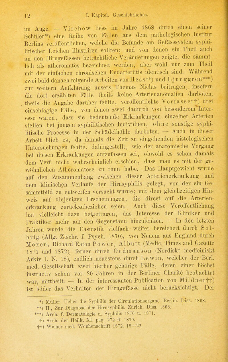 im Auge. — Virchow Hess im Jahre 1868 durch einen seiner Schüler*) eine Eeihe von Fällen aus dem pathologischen Institut Berlins veröffentlichen, welche die Befände am Gefässsystem syphi- litischer Leichen illustriren sollten; und von denen ein Theil auch an den Hü-ngefässen beträchtliche Veränderungen zeigte, die sämmt- Hch als atheromatös bezeichnet vrerden, aber wohl nur zum Theil mit der einfachen chronischen Endarteriitis identisch sind. Wähi-end zwei bald danach folgende Arbeiten von Hess**) und Ljunggren***) zur weitern Aufklärung unsers^ Themas Nichts beitrugen, insofern die dort erzählten Fälle theils' keine Arterienanomalien darboten, theils die Angabe darüber fehlte, veröffentlichte Verfasser!) drei einschlägige Fälle, von denen zwei dadurch von besonderem^Inter- esse waren, dass sie bedeutende Erkrankungen einzelner Arterien stellen bei jungen syphilitischen Individuen, ohne sonstige sjq^hi- litische Processe in der Schädelhöhle darboten. — Auch in dieser Arbeit blieb es, da damals die Zeit zu eingehenden histologischen Untersuchungen fehlte, dahingestellt, wie der anatomische Vorgang bei diesen Erkrankungen aufzufassen sei, obwohl es schon damals dem Verf. nicht wahrscheinlich erschien, dass man es mit der ge- wöhnlichen Atheromatose 7A1 thun habe. Das Hauptgewicht wurde auf den Zusammenhang zwischen dieser Arterienerkrankung und dem klinischen Verlaufe der Hirnsyphilis gelegt, von der ein Ge- sammtbild zu entwerfen versucht wurde; mit dem gleichzeitigen Hin- weis auf diejenigen Erscheinungen, die direct auf die Arterien- erkrankung zurückzubeziehen seien. Auch diese Veröffentlichung hat vielleicht dazu beigetragen, das Interesse der Kliniker und Praktiker mehr auf den Gegenstand hinzulenken. — In den letzten Jahren wurde die Casuistik vielfach weiter bereichert durch Sol- brig (Allg. Ztschr. f. Psych. 1870), von Neuem aus England durch Moxon, Richard Eaton Power, Albutt (Medic. Times and Gazette 1871 und 1872), ferner durch Oedmanson (Nordiskt mediciniskt Arkiv I. N. 18), endlich neuestens durch Lewin, welcher der Berl. med. Gesellschaft zwei hierher gehörige Fälle, deren einer höchst instructiv schon vor 20 Jahren in der Berliner Charite beobachtet war, mittheilt. — In der interessanten Publication von Milduerff) ist leider das Verhalten der Hirngefässe nicht berücksichtigt. Der *) Müller, Ueher die Syphilis der Circulationsorgane. Berlin. Diss. 186S. **) H., Zur Diagnose der Hirnsyphilis. Zürich. Diss. 1S6S. ***) Arch. f. Dermatologie u. Syphilis 1870 u. 1S71. t) Arch. der Heilk. XI. pag. 272 ff. 1870. tt) Wiener med. Wochenschrift 1872. 19—22.