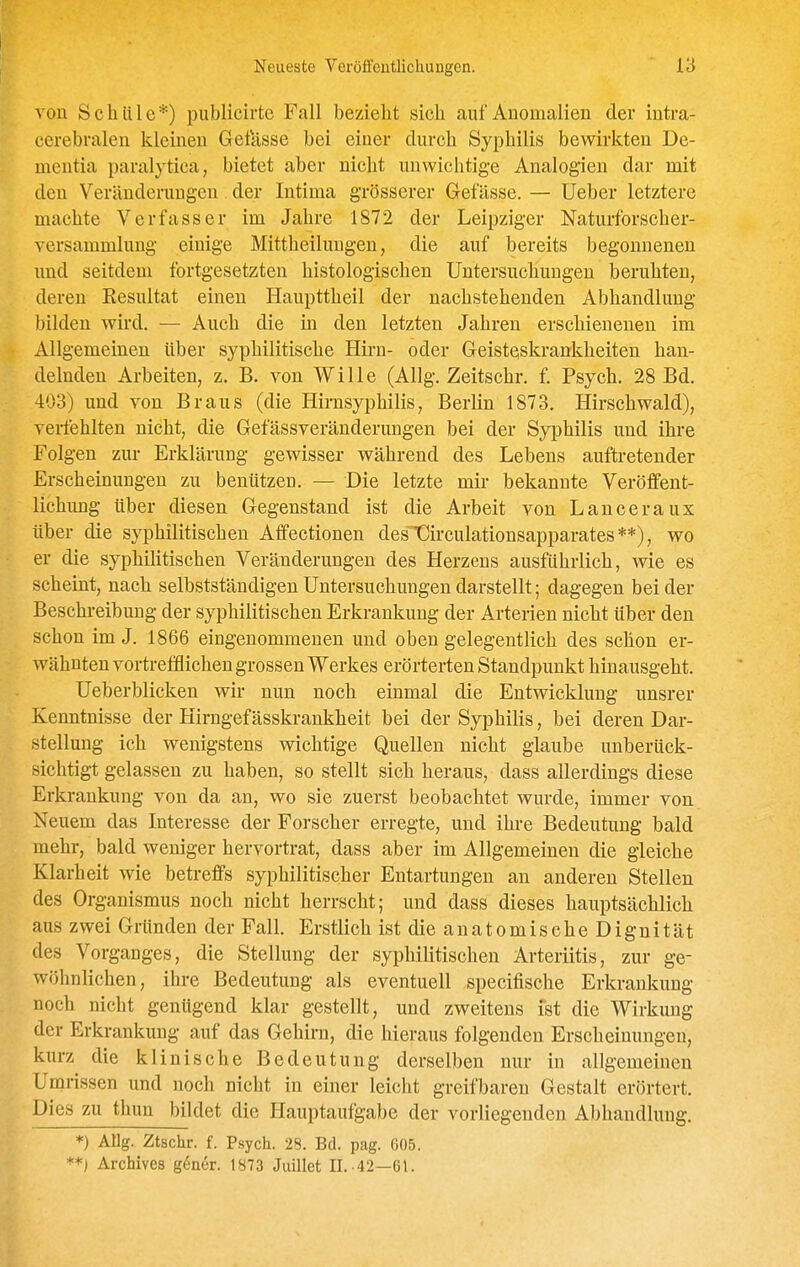 von Schule*) publicirte Fall bezieht sich auf Auomalien der intra- cerebralen kleineu Gelasse bei einer durch Syphilis bewirkten De- mentia paralytica, bietet aber nicht unwichtige Analogien dar mit den Veränderungen der Intima grösserer Gelasse. — lieber letztere machte Verfasser im Jahre 1872 der Leipziger Naturforscher- versammlung einige Mittheilungen, die auf bereits begonnenen und seitdem fortgesetzten histologischen Untersuchungen beruhten, deren Eesultat einen Haupttheil der nachstehenden Abhandlung bilden wird. — Auch die in den letzten Jahren erschienenen im Allgemeinen über syphilitische Hirn- oder Geisteskrankheiten han- delnden Arbeiten, z. B. von Wille (Allg. Zeitschr. f. Psych. 28 Bd. 403) und von Braus (die Hirnsyphilis, Berlin 1873. Hirschwald), verfehlten nicht, die Gefässveränderungen bei der Syphilis und ihre Folgen zur Erklärung gewisser während des Lebens auftretender Erscheinungen zu benützen. — Die letzte mir bekannte Veröffent- lichung über diesen Gegenstand ist die Arbeit von Lanceraux über die syphilitischen Aflfectionen desTürculationsapparates**), wo er die syphiUtischen Veränderungen des Herzens ausführlich, wie es scheint, nach selbstständigen Untersuchungen darstellt; dagegen bei der Beschreibung der syphilitischen Erkrankung der Arterien nicht über den schon im J. 1866 eingenommenen und oben gelegentlich des schon er- wähnten vortrefflichen grossen Werkes erörterten Standpunkt hinausgeht. Ueberblicken wir nun noch einmal die Entwicklung unsrer Kenntnisse der Hirngefässkrankheit bei der Syphilis, bei deren Dar- stellung ich wenigstens wichtige Quellen nicht glaube unberück- sichtigt gelassen zu haben, so stellt sich heraus, dass allerdings diese Erkrankung von da an, wo sie zuerst beobachtet wurde, immer von Neuem das Interesse der Forscher erregte, und ihre Bedeutung bald mehr, bald weniger hervortrat, dass aber im Allgemeinen die gleiche Klarheit wie betreffs syphilitischer Entartungen an anderen Stellen des Organismus noch nicht herrscht; und dass dieses hauptsächlich aus zwei Gründen der Fall. Erstlich ist die anatomische Dignität des Vorganges, die Stellung der syphilitischen Arteriitis, zur ge- wöhnlichen, ihre Bedeutung als eventuell specifische Erkrankung noch nicht genügend klar gestellt, und zweitens ist die Wirkung der Erkrankung auf das Gehirn, die hieraus folgenden Erscheinungen, kurz die klinische Bedeutung derselben nur in allgemeinen Umrissen und noch nicht in einer leicht greifbaren Gestalt erörtert. Dies zu thun bildet die Hauptaufgabe der vorliegenden Abhandlung. *) Allg. Ztschr. f. Psych. 28. Bd. pag. 605. **) Archives göner. 1873 Juillet II. ■42—61.