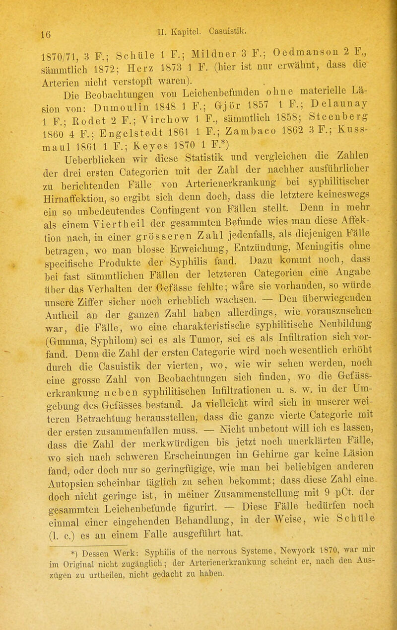 1870/71 3 F ; Schule 1 F.; Mildner 3 F.; Oedmauson 2 F., sämmtlicli 1872; Herz 1873 1 F. (liier ist nur erwähnt, dass die Arterien nicht verstopft waren). . • i, t Die Beobachtungen von Leichenbefunden ohne materielle La- sion von: Dumoulin 1848 1 F.; Gjör 1857 1 F.; Delaunay 1 F.; Rodet 2 F.; Virchow 1 F., sämmtlich 1858; Steenberg 186o'4 F.; Engelstedt 1861 1 F.; Zambaco 1862 3 F.; Kuss- maul 1861 1 F.; Reyes 1870 1 F.*) Ueberblicken wir diese Statistik und vergleichen die Zahlen der drei ersten Categorien mit der Zahl der nachher ausführlicher zu berichtenden Fälle von Arterienerkrankung bei syi^hilitischer Hirnafifektion, so ergibt sich denn doch, dass die letztere keineswegs ein so unbedeutendes Contingent von Fällen stellt. Denn in mehr als einem Vierth eil der gesammten Befunde wies man diese Affek- tion nach, in einer grösseren Zahl jedenfalls, als diejenigen Fälle betragen, wo man blosse Erweichung, Entzündung, Meningitis ohne specifische Produkte der Syphilis fand. Dazu kommt noch, dass bei fast sämmtlichen Fällen der letzteren Categorien eine Angabe über das Verhalten der Gefässe fehlte; wäre sie vorhanden, so würde unsere Ziffer sicher noch erheblich wachsen. — Den überwiegenden Antheil an der ganzen Zahl haben allerdings, wie vorausziisehen war, die Fälle, wo eine charakteristische syphilitische Neubildung (Gumma, Syphilom) sei es als Tumor, sei es als Infiltration sich vor- fand. Denn die Zahl der ersten Categorie wird noch wesentlich erhöht dm-ch die Casuistik der vierten, wo, wie wir sehen werden, noch eine grosse Zahl von Beobachtungen sich finden, wo die Gefäss- erlu-ankung neben syphilitischen Infiltrationen u. s. w. in der Um- gebung des Gefässes bestand. Ja vielleicht wird sich in unserer wei- teren Betrachtung herausstellen, dass die ganze vierte Categorie mit der ersten zusammenfallen muss. — Nicht unbetont will ich es lassen, dass die Zahl der merkwürdigen bis jetzt noch unerklärten Fälle, wo sich nach schweren Erscheinungen im Gehirne gar keine Läsion fand, oder doch nur so geringfügige, wie man bei beliebigen anderen Autopsien scheinbar täglich zu sehen bekommt; dass diese Zahl eine- doch nicht geringe ist, in meiner Zusammenstellung mit 9 pCt. der gesammten Leichenbefunde figurirt. — Diese Fälle bedürfen noch einmal einer eingehenden Behandlung, in der Weise, wie Schüle (1. c.) es an einem Falle ausgeführt hat. *) Dessen Werk: Syphilis of tlie uervous Systeme, Newyork 1870, war mir im Original nicht zugänglich; der Arterienerkrankung scheint er, nach den Aus- zügen zu urtheilen, nicht gedacht zu haben.