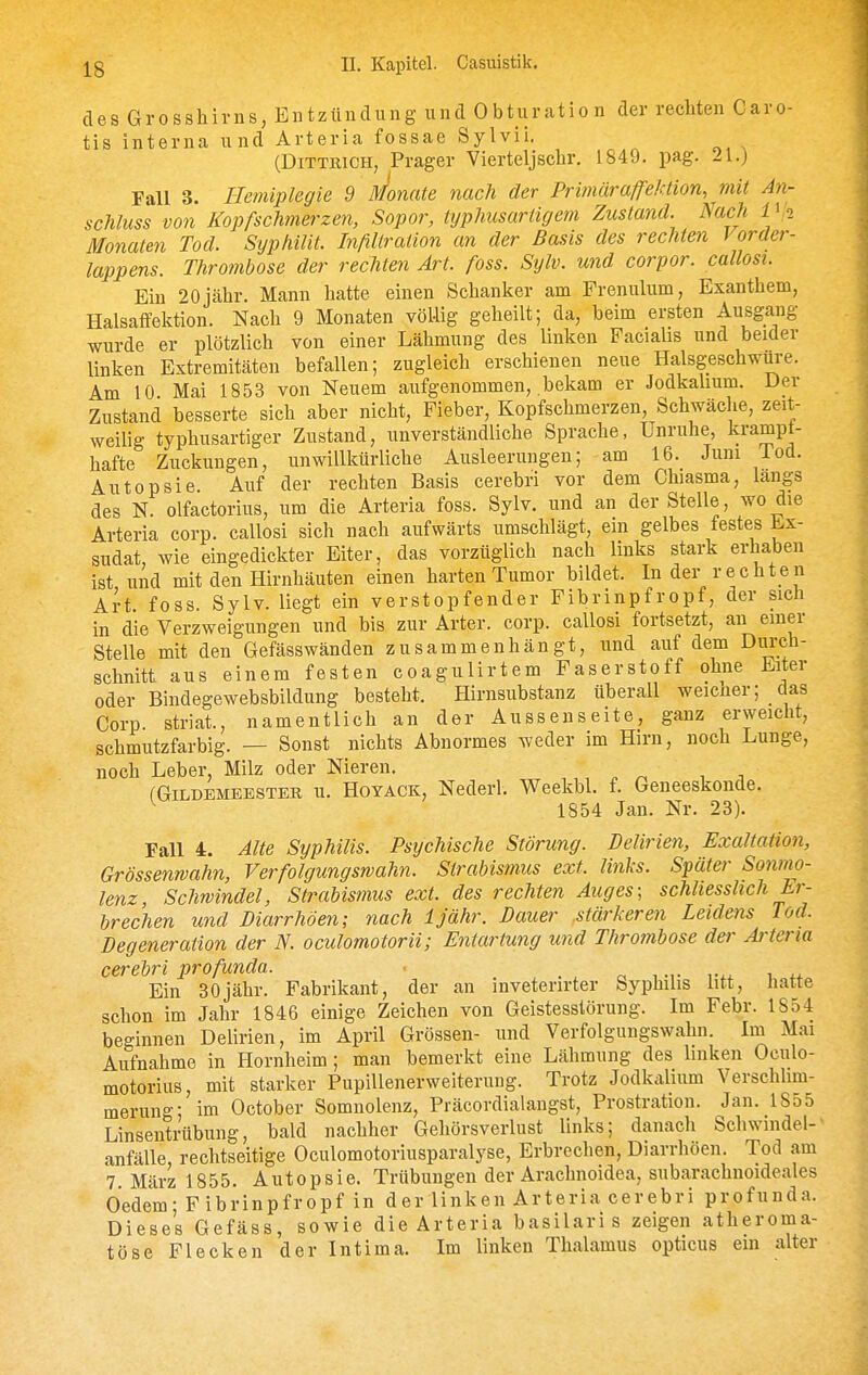 des Grosshirns, Entzündung und Obturation der rechten Caro- tis interna und Arteria fossae Sylvii. (DiTTRiCH, Prager Vierteljschr. 1849. pag. 21.) Fall 3. Hemiplegie 9 Monate nach der Primäraffektion, mit An- schluss von Kopfschmerzen, Sopor, typhiisartigem Zustand. Nach IVi Monaten Tod. Syphilit. Infiltration an der Basis des rechten Vorder- lappens. Thrombose der rechten Art. foss. Sylv. und corpor. callosi. Ein 20jähr. Mann hatte einen Schanker am Frenulum, Exanthem, Halsaffektion. Nach 9 Monaten völlig geheilt; da, beim ersten Ausgang wurde er plötzlich von einer Lähmung des linken Faciahs und beider linken Extremitäten befallen; zugleich erschienen neue Halsgeschwure. Am 10 Mai 1853 von Neuem aufgenommen, bekam er Jodkalium. Der Zustand besserte sich aber nicht, Fieber, Kopfschmerzen, Schwäche, zeit- weilig typhusartiger Zustand, unverständliche Sprache, Unruhe, krampt- hafte Zuckungen, unwillkürliche Ausleerungen; am 16. Juni lod. Autopsie Auf der rechten Basis cerebri vor dem Chiasma, längs des N. olfactorius, um die Arteria foss. Sylv. und an der Stelle, wo die Arteria corp. callosi sich nach aufwärts umschlägt, em gelbes festes Ex- sudat, wie eingedickter Eiter, das vorzüglich nach links stark erhaben ist und mit den Hirnhäuten einen harten Tumor bildet. In der rechten Art foss. Sylv. liegt ein verstopfender Fibrinpfropf, der sich in die Verzweigungen und bis zur Arter. corp. callosi fortsetzt, an einer Stelle mit den Gefässwänden zusammenhängt, und auf dem Diii'cli- schnitt aus einem festen coagulirtem Faserstoff ohne Eiter oder Bindegewebsbildung besteht. Hirnsubstanz überall weicuer; _das Corp striat., namentlich an der Aussenseite, ganz erweicht, schmutzfarbig. — Sonst nichts Abnormes weder im Hirn, noch Lunge, noch Leber, Milz oder Nieren. , . fGiLDEMEESTER u. HoYACK, Ncderl, Wcckbl. f. Geneeskonde. ^ 1854 Jan. Nr. 23). Fall 4. Alte Syphilis. Psychische Störung. Delirien, Exaltation, Grössenwahn, Verfolgungswahn. Strabismus ext. links. Später Sonmo- lenz, Schwindel, Strabismus ext. des rechten Auges; schliesslich Er- brechen und Diarrhöen; nach Ijähr. Dauer .stärkeren Leidens Tod. Degeneration der N. oculomotorii; Entartung und Thrombose der Arteria cerebri profunda. ■ . . o, , •,• i Ein 30jähr. Fabrikant, der an inveterirter Syphilis litt, hatte schon im Jahr 1846 einige Zeichen von Geistesstörung. Im Febr. 1854 beginnen Delirien, im April Grössen- und Verfolgungswahn. Im Mai Aufnahme in Hornheim; man bemerkt eine Lähmung des linken Oculo- motorius, mit starker Pupillenerweiterung. Trotz Jodkalium Verschlim- merung; im October Somnolenz, Präcordialangst, Prostration. Jan. 1855 Linsentrübung, bald nachher Gehörsverlust links; danach Schwindel-' anfälle rechtseitige Oculomotoriusparalyse, Erbrechen, Diarrhöen. Tod am 7. März 1855. Autopsie. Trübungen der Arachnoidea, subarachnoideales Oedem- F ibrinpfropf in der linken Arteria cerebri profunda. Dieses Gefäss, sowie die Arteria basilaris zeigen atheroma- töse Flecken der Intima. Im linken Thalamus opticus ein alter