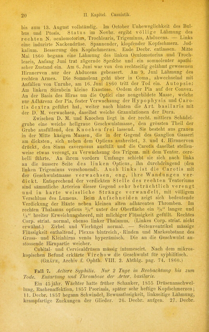 « 20 II. Kapitel. Casuistik. bis zum 13. August vollständig. Im October Unbeweglichkeit des Bul- bus und Ptosis. Status im Novbr. ergibt völlige Lähmung des rechten N. oculomotoriu«, Trochlearis, Trigeminus, Abducens. — Links eine indurirte Nackendrüse. Spannender, klopfender Kopfschmerz. Jod- kalium. Besserung des Kopfschmerzes. Ende Decbr. entlassen. Mitte Mai 1860 begann eine Lähmung des linken Oculomotorius und Troch- learis, Anfang Juni trat zögernde Sprache und ein somnolenter apathi- scher Zustand ein. Am 6. Juni war von den rechtseitig gelähmt gewesenen Hirnnerven . nur der Abducens gebessert. Am 9, Juni Lähmung des rechten Armes. Die Somnolenz geht über in Coma, abwechselnd mit Anfällen von Unruhe, am 16. Juni 1860 tritt der Tod ein. Autopsie: Am linken Stirnbein kleine Exostose. Oedem der Pia auf der Convex. An der Basis des Hirns um die Optici eine neugebildete Masse, welche zur Adhärenz der Pia, fester Verwachsung der Hypophysis und Caro- tis dextra geführt hat, weiter nach hinten die Art. basilaris mit der D. M. verwachsen, daselbst weiche Granulationen der Dura. Zwischen D. M. und Knochen liegt in der 1-echt. mittlem Schädel- grube eine weiche hellgraue Geschwulstmasse, den grössten Theil der Grube ausfüllend, den Knochen frei lassend. Sie besteht aus grauen in der Mitte käsigen Massen, die in der Gegend des Ganglion Gasseri am dicksten, sich neben dem Opticus ausbreitet, 3. und 4. Hirnnerven drückt, den Sinus cavernosus ausfüllt und die Carotis daselbst stellen- weise etwas verengt, zu Verwachsung des Trigem. mit dem Tentor. cere- belli führte. An ihrem vordem Umfange schiebt sie sich nach links au die äussere Seite des linken Opticus, ihn durchdringend (den linken Trigeminus verschonend). Auch links ist die Carotis mit der Geschwulstmasse verwachsen, eng, ihre Wandungen ver- dickt. Entsprechend der verdickten Stelle des rechten Tentoriums sind sämmtliche Arterien dieser Gegend sehr beträchtlich verengt und in harte weissliche Stränge verwandelt, mit völligem Verschluss des Lumens. Beim Aufschneiden zeigt sich bedeutende Verdickung der Häute neben kleinen alten adhärenten Thromben. Im rechten Thalamus opticus ^/g unter der Oberfläche ein ^js langer und Vs breiter Erweichungsheerd, mit milchiger Flüssigkeit gefüllt. Rechtes Corp. striat. normal, ebenso linker Thalamus. (Linkes Corp. striat. nicht erwähnt.) Zirbel und Vierhügel normal. — Seitenventrikel mässige Flüssigkeit enthaltend, Plexus blutreich, - Rinden und Marksubstanz des Gross- und Kleinhirns venös hyperämisch. Die an die Geschwulst an- stossende Hirnpartie weicher. Cubital- und Cervicaldrüsen mässig intumescirt. Nach dem mikros- kopischen Befund erklärte Virchow die Geschwulst für syphilitisch. (Gräfe, Archiv f. Ophth. VIII. 2. Abthlg. pag. 74. 1860.) Fall 7. Aeltere Syphilis. Nur 2 Tage in Beobachtung bis zum Tode. Entartung und Thrombose der Arter. basilaris. Ein 45jähr. Wächter hatte früher Schanker, 1855 Drüsenanschwel- lung, RachenaflFektion, 1857 Psoriasis, später sehr heftige Kopfschmerzen; 11. Decbr. 1857 begann Schwindel, Bewusstlosigkeit, linkseitige Lähmung, krampfartige Zuckungen der Glieder. 26. Decbr. aufgen. 27, Decbr.