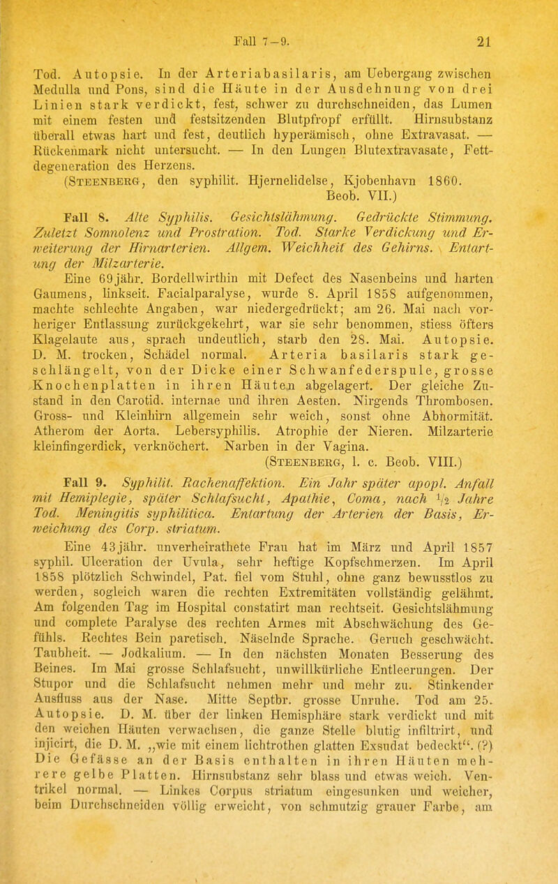 Tod. Autopsie. In der Arteriabasilaris, am Uebergarig zwischen Medulla und Pons, sind die Häute in der Ausdehnung von drei Linien stark verdickt, fest, schwer zu durchschneiden, das Lumen mit einem festen und festsitzenden Blutpfropf erfüllt. Hirnsubstanz ttberall etwas hart und fest, deutlich hyperämisch, ohne Extravasat. — Rückenmark nicht untersucht. — In den Lungen Blutextravasate, Fett- degeneration des Herzens. (Steenberg, den syphilit. Hjernelidelse, Kjobenhavn 1860. Beob. VII.) Fall 8. Alte Syphilis. Gesichtslähmung. Gedrückte Stimmung. Zuletzt Somnolenz und Prostration. Tod. Starke Verdickung und Er- weiterung der Hirnarterien. Allgem. Weichheit des Gehirns. Entart- ung der Milzarterie. Eine 69jähr. Bordellwirthin mit Defect des Nasenbeins und harten Gaumens, linkseit. Facialparalyse, wurde 8. April 1858 aufgenommen, machte schlechte Angaben, war niedergedrückt; am 26. Mai nach vor- heriger Entlassung zurückgekehrt, war sie sehr benommen, stiess öfters Klagelaute aus, sprach undeutlich, starb den 28. Mai. Autopsie. D. M. trocken, Schädel normal. Arteria basilaris stark ge- schlängelt, von der Dicke einer Schwanfederspule, grosse Knochenplatten in ihren Häuten abgelagert. Der gleiche Zu- stand in den Carotid. internae und ihren Aesten. Nirgends Thrombosen. Gross- und Kleinhirn allgemein sehr weich, sonst ohne Abnormität. Atherom der Aorta. Lebersyphilis. Atrophie der Nieren. Milzarterie kleinfingerdick, verknöchert. Narben in der Vagina. (Steenbbrg, 1. c. Beob. VIII.) Fall 9. Syphilit. Rachenaffektion. Ein Jahr später apopl. Anfall mit Hemiplegie, später Schlafsucht, Apathie., Coma, nach Jahre Tod. Meningitis syphilitica. Entartung der Arterien der Basis, Er- rveichung des Corp. striatum. Eine 43jähr. unverheirathete Frau hat im März und April 1857 syphil. Ulceration der Uvula, sehr heftige Kopfschmerzen. Im April 1858 plötzlich Schwindel, Fat. fiel vom Stuhl, ohne ganz bewusstlos zu werden, sogleich waren die rechten Extremitäten vollständig gelähmt. Am folgenden Tag im Hospital constatirt man rechtseit. Gesichtslähmung und complete Paralyse des rechten Armes mit Abschwächung des Ge- fühls. Rechtes Bein paretisch. Näselnde Sprache. Geruch geschwächt. Taubheit. — Jodkalium. — In den nächsten Monaten Besserung des Beines. Im Mai grosse Schlafsucht, unwillkürliche Entleerungen. Der Stupor und die Schlafsucht nehmen mehr und mehr zu. Stinkender Ausfluss aus der Nase. Mitte Septbr. grosse Unruhe. Tod am 25. Autopsie. D. M. über der linken Hemisphäre stark verdickt und mit den weichen Häuten verwachsen, die ganze Stelle blutig infiltrirt, und injicirt, die D. M. „wie mit einem lichtrothen glatten Exsudat bedeckt. (?) Die Gefässe an der Basis enthalten in ihren Häuten meh- rere gelbe Platten. Hirnsubstanz sehr blass und etwas weich. Ven- trikel normal. — Linkes Corpus striatum eingesunken und weicher, beim Durchschneiden völlig erweicht, von schmutzig grauer Farbe, am