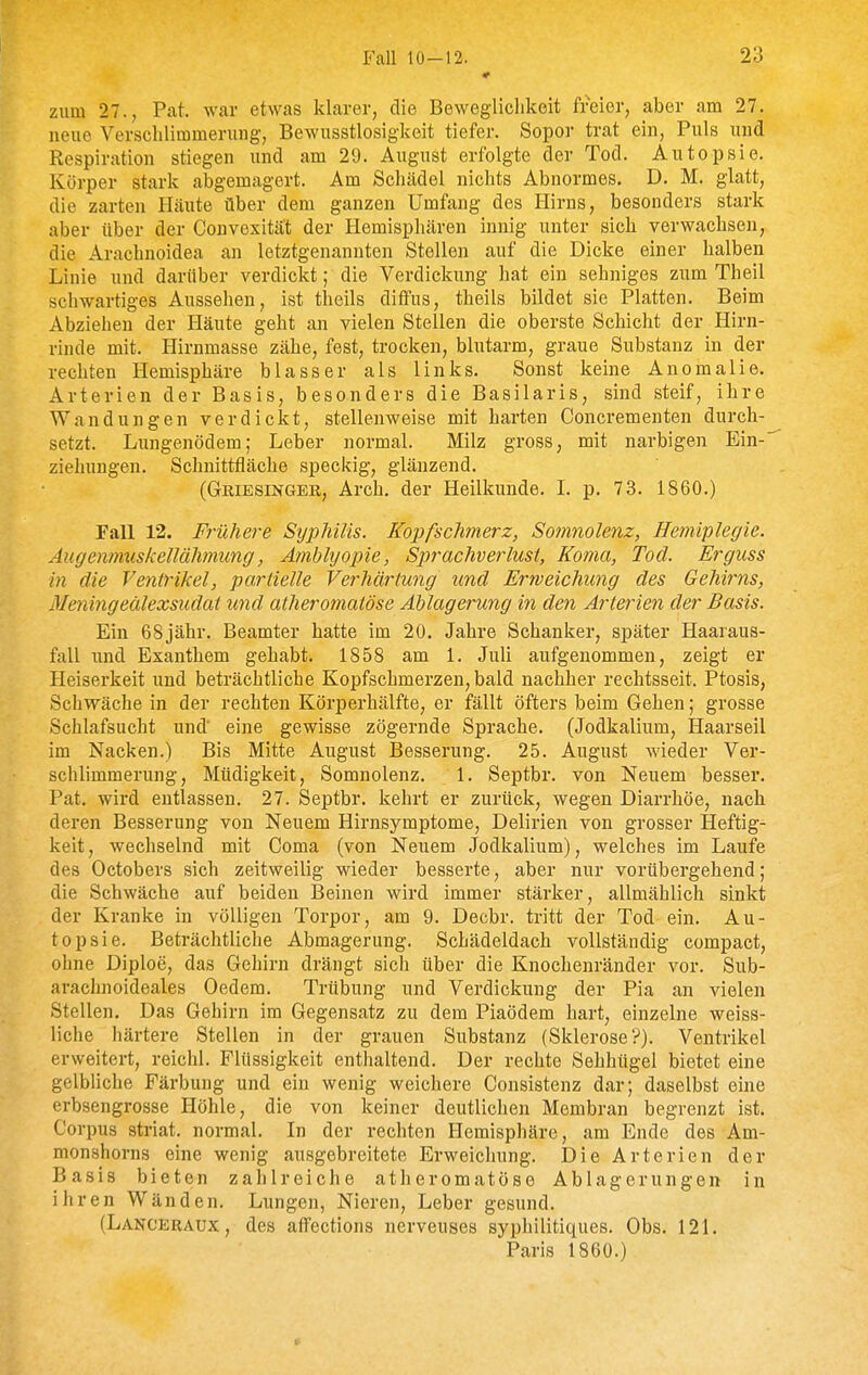 • zum 27., Pat. war etwas klarer, die Beweglichkeit freier, aber am 27. neue Verschlimmerung, Bewusstlosigkeit tiefer. Sopor trat ein, Puls und Respiration stiegen und am 29. August erfolgte der Tod. Autopsie. Körper stark abgemagert. Am Schädel nichts Abnormes. D. M. glatt, die zarten Häute über dem ganzen Umfang des Hirns, besonders stark aber über der Convexität der Hemisphären innig unter sich verwachsen, die Arachnoidea an letztgenannten Stellen auf die Dicke einer halben Linie und darüber verdickt; die Verdickung hat ein sehniges zum Theil schwartiges Aussehen, ist theils diffus, theils bildet sie Platten. Beim Abziehen der Häute geht an vielen Stellen die oberste Schicht der Hirn- rinde mit. Hirnmasse zähe, fest, trocken, blutarm, graue Substanz in der rechten Hemisphäre blasser als links. Sonst keine Anomalie. Arterien der Basis, besonders die Basilaris, sind steif, ihre Wandungen verdickt, stellenweise mit harten Concrementen durch- setzt. Lungenödem; Leber normal. Milz gross, mit narbigen Ein- ziehungen. Schnittfläche speckig, glänzend. (Griesingeb,, Arch. der Heilkunde. L p. 73. 1860.) Fall 12. Frühere Sijphilis. Kopfschmerz, Somnolenz, Hemiplegie. Augenmuskellähmung, Amblyopie, Sprachverlust, Koma, Tod. Erguss in die Ventrikel, partielle Verhä7^tung und Erweichimg des Gehirns, Meyiingeälexsudat und atheromatöse Ablagerung in den Arterien der Basis. Ein 68jähr. Beamter hatte im 20. Jahre Schanker, später Haaraus- fall und Exanthem gehabt. 1858 am 1. Juli aufgenommen, zeigt er Heiserkeit und beträchtliche Kopfschmerzen, bald nachher rechtsseit. Ptosis, Schwäche in der rechten Körperhälfte, er fällt öfters beim Gehen; grosse Schlafsucht und' eine gewisse zögernde Sprache. (Jodkalium, Haarseil im Nacken.) Bis Mitte August Besserung. 25. August wieder Ver- schlimmerung, Müdigkeit, Somnolenz. 1. Septbr. von Neuem besser. Pat. wird entlassen. 27. Septbr. kehrt er zurück, wegen Diarrhöe, nach deren Besserung von Neuem Hirnsymptome, Delirien von grosser Heftig- keit , wechselnd mit Coma (von Neuem Jodkalium), welches im Laufe des Octobers sich zeitweilig wieder besserte, aber nur vorübergehend; die Schwäche auf beiden Beinen wird immer stärker, allmählich sinkt der Kranke in völligen Torpor, am 9. Decbr. tritt der Tod ein. Au- topsie. Beträchtliche Abmagerung. Schädeldach vollständig compact, ohne Diploe, das Gehirn drängt sich über die Knochenränder vor. Sub- arachnoideales Oedem. Trübung und Verdickung der Pia an vielen Stellen. Das Gehirn im Gegensatz zu dem Piaödem hart, einzelne weiss- liche härtere Stellen in der grauen Substanz (Sklerose?). Ventrikel erweitert, reichl. Flüssigkeit enthaltend. Der rechte Sehhügel bietet eine gelbliche Färbung und ein wenig weichere Consistenz dar; daselbst eine erbsengrosse Höhle, die von keiner deutlichen Membran begrenzt ist. Corpus striat. normal. In der rechten Hemisphäre, am Ende des Am- monshorns eine wenig ausgebreitete Erweichung. Die Arterien der Basis bieten zahlreiche atheromatöse Ablagerungen in ihren Wänden. Lungen, Nieren, Leber gesund. (Lanceraux, des affections nerveuses syphilitiques. Obs. 121. Paris 1860.)