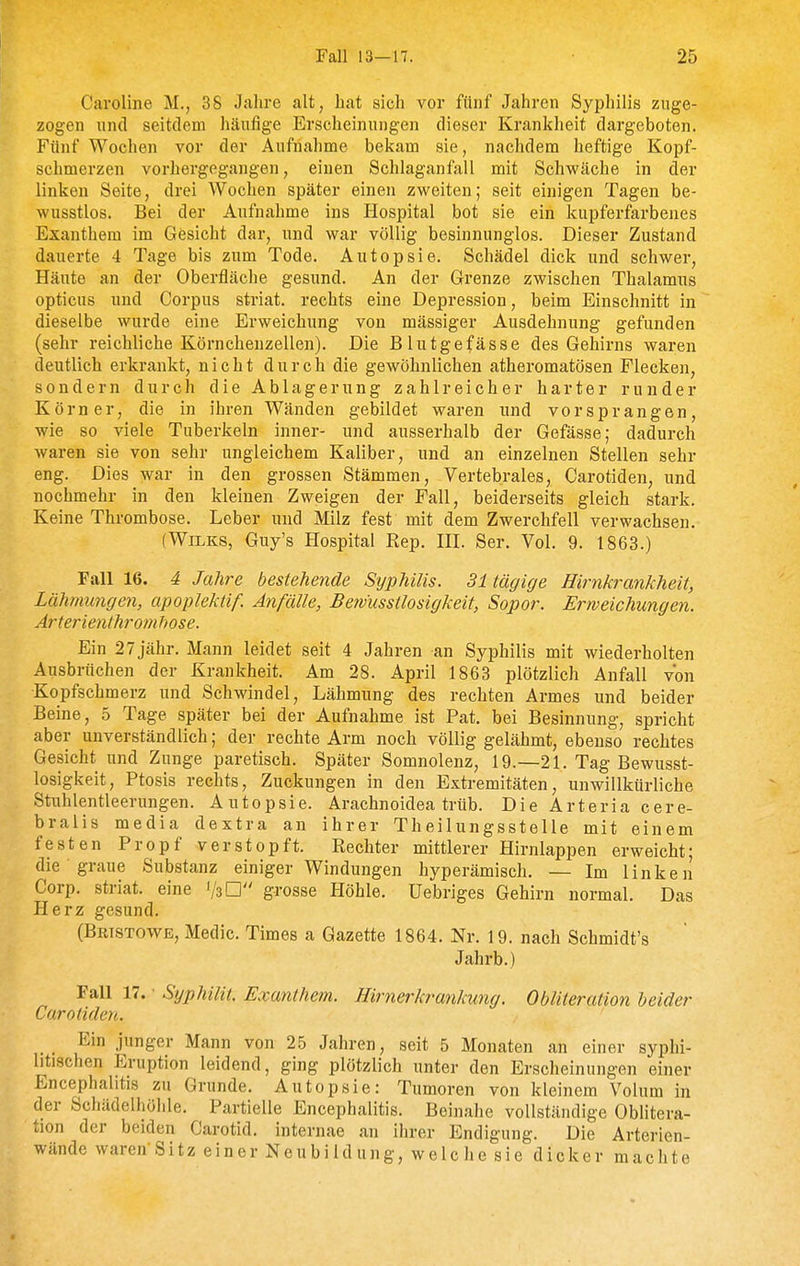 Caroline M., 38 Jahre alt, hat sich vor fünf Jahren Syphilis zuge- zogen und seitdem häufige Erscheinungen dieser Krankheit dargeboten. Fünf Wochen vor der Aufnahme bekam sie, nachdem heftige Kopf- schmerzen vorhergegangen, einen Schlaganfall mit Schwäche in der linken Seite, drei Wochen später einen zweiten; seit einigen Tagen be- wusstlos. Bei der Aufnahme ins Hospital bot sie ein kupferfarbenes Exanthem im Gesicht dar, und war völlig besinnunglos. Dieser Zustand dauerte 4 Tage bis zum Tode. Autopsie. Schädel dick und schwer, Häute an der Oberfläche gesund. An der Grenze zwischen Thalamus opticus und Corpus striat. rechts eine Depression, beim Einschnitt in dieselbe wurde eine Erweichung von massiger Ausdehnung gefunden (sehr reichliche Körnchenzellen). Die Blutgefässe des Gehirns waren deutlich erkrankt, nicht d u r c h die gewöhnlichen atheromatösen Flecken, sondern durch die Ablagerung zahlreicher harter runder Körner, die in ihren Wänden gebildet waren und vorsprangen, wie so viele Tuberkeln inner- und ausserhalb der Gefässe; dadurch waren sie von sehr ungleichem Kaliber, und an einzelnen Stellen sehr eng. Dies war in den grossen Stämmen, Vertebrales, Carotiden, und nochmehr in den kleinen Zweigen der Fall, beiderseits gleich stark. Keine Thrombose. Leber und Milz fest mit dem Zwerchfell verwachsen. (WiLKS, Guy's Hospital Rep. HL Ser. Vol. 9. 1863.) Fall 16. 4 Jahre bestehende Syphilis. 31 tägige Hirnkrankheit, Lähmungen, apoplektif. Anfälle, Bemusstlosigkeit, Sopor. Erweichungen. Arter ienthromhose. Ein 2 7 jähr. Mann leidet seit 4 Jahren an Syphilis mit wiederholten Ausbrüchen der Krankheit. Am 28. April 1863 plötzlich Anfall von Kopfschmerz und Schwindel, Lähmung des rechten Armes und beider Beine, 5 Tage später bei der Aufnahme ist Pat. bei Besinnung, spricht aber unverständlich; der rechte Arm noch völlig gelähmt, ebenso rechtes Gesicht und Zunge paretisch. Später Somnolenz, 19.—21. Tag Bewusst- losigkeit, Ptosis rechts, Zuckungen in den Extremitäten, unwillkürliche Stuhlentleerungen. Antopsie. Arachnoidea trüb. Die Arteria cere- bralis media dextra an ihrer Theilungsstelle mit einem festen Propf verstopft. Rechter mittlerer Hirnlappen erweicht; die • graue Substanz einiger Windungen hyperämisch. — Im linken Corp. striat. eine 1/3 □ grosse Höhle. Uebriges Gehirn normal. Das Herz gesund. (Bristowe, Medic. Times a Gazette 1864. Nr. 19. nach Schmidt's Jahrb.) Fall 17. • Syphilit. Exanthem. Hirnerkrankung. Obliteration heider Carotiden. Ein junger Mann von 25 Jahren, seit 5 Monaten an einer syphi- litischen Eruption leidend, ging plötzlich unter den Erscheinungen einer Encephalitis zu Grunde. Autopsie: Tumoren von kleinem Volum in der Schädelhöhle. Partielle Encephalitis. Beinahe vollständige Oblitera- tion der beiden Carotid. internae an ihrer Endiguug. Die Arterien- wände waren'Sitz ein er Neu b i id ung, w e Ic he si e dicker machte