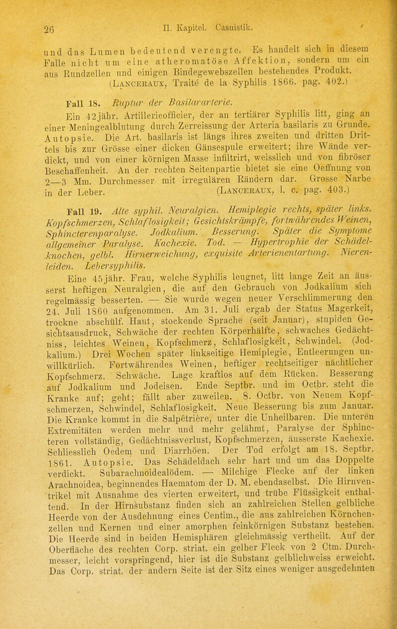 und das Lumen bedeutend verengte. Es handelt sich in diesem Falle nicht um eine atheromatöse Affektion, sondern um ein aus Rundzellen und einigen Bindegewebszellen bestehendes Produkt. (Lanceraux, Traite de la Syphilis 1866. pag. 402.) Fall 18. Ruptiii- der Basilararterie. Ein 42jähr. Artillerieofficier, der an tertiärer Syphilis litt, ging an einer Meningealblutung durch Zerreissung der Arteria basilaris zu Grunde. Autopsie. Die Art. basilaris ist längs ihres zweiten und dritten Drit- tels bis zur Grösse einer dicken Gänsespule erweitert; ihre Wände ver- dickt, und von einer körnigen Masse infiltrirt, weisslich und von fibröser Beschaffenheit. An der rechten Seitenpartie bietet sie eine Oeffnung von 2 3 Mm. Durchmesser mit irregulären Rändern dar. Grosse Narbe in der Leber. (Lanceraux, 1. c. pag. 403.) Fall 19. Alte syphil. Neuralgien. Hemiplegie rechts, später links. Kopfschmerzen, Schlaflosigkeit; Gesichtskrämpfe, fortwährendes Weinen, Sphincterenparalijse. Jodkalimn. Besserung. Später die Symptome allgemeiner Paralyse. Kachexie. Tod. — Hypertrophie der Schädel- .knochen, gelbl. Hirnerweichung, exquisite Jrterienentartnng. Nieren- leiden. Lehersyphilis. Eine 45 jähr. Frau, welche Syphilis leugnet, litt lange Zeit an äus- serst heftigen Neuralgien, die auf den Gebrauch von Jodkalium sich regelmässig besserten. — Sie wurde wegen neuer Verschlimmerung den 24. Juli 1860 aufgenommen. Am 31. Juli ergab der Status Magerkeit, trockne abschülf. Haut, stockende Sprache (seit Januar), stupiden Ge- sichtsausdruck, Schwäche der rechten Körperhälfte, schwaches Gedächt- niss, leichtes Weinen, Kopfschmerz, Schlaflosigkeit, Schwindel. (Jod- kalium.) Drei Wochen später linkseitige Hemiplegie, Entleerungen un- willkürlich. Portwährendes Weinen, heftiger rechtseitiger nächtlicher Kopfschmerz. Schwäche. Lage kraftlos auf dem Rücken. Besserung auf Jodkalium und Jodeisen. Ende Septbr. und im Octbr. steht die Kranke auf; geht; fällt aber zuweilen. 8. Octbr. von Neuem Kopf- schmerzen, Schwindel, Schlaflosigkeit. Neue Besserung bis zum Januar. Die Kranke kommt in die Salpetriere, unter die Unheilbaren. Die unteren Extremitäten werden mehr und mehr gelähmt, Paralyse der Sphinc- teren vollständig, Gedächtnissverlust, Kopfschmerzen, äusserste Kachexie. Schliesslich Oedem und Diarrhöen. Der Tod erfolgt am 18. Septbr. 1861. Autopsie. Das Schädeldach sehr hart und um das Doppelte verdickt. Subarachnoidealödem. — Milchige Flecke auf der linken Arachnoidea, beginnendes Haematom der D. M. ebendaselbst. Die Hirnven- trikel mit Ausnahme des vierten erweitert, und trübe Flüssigkeit enthal- tend. Li der Hirnsubstanz finden sich an zahlreichen Stellen gelbliche Heerde von der Ausdehnung eines Centim., die aus zahlreichen Körnchen- zellen und Kernen und einer amorphen feinkörnigen Substanz bestehen. Die Heerde sind in beiden Hemisphären gleichmässig vertheilt. Auf der Oberfläche des rechten Corp. striat. ein gelber Fleck von 2 Ctm. Durch- messer, leicht vorspringend, hier ist die Substanz gelblichweiss erweicht. Das Corp. striat. der andern Seite ist der Sitz eines weniger ausgedehnten