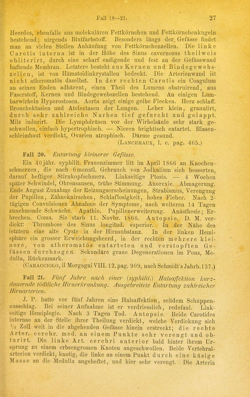 Heerdes, iebeiifalls aus molekulären Fettköruchen und Fettkörnchenkugeln bestehend; nirgends BlutfarbstolF. Besonders längs der. Gefässe findet man an vielen Stellen Anhäufung von Fettkörnchenzellen. Die linke Carotis interna ist in der Höhe des Sinus cavernosus theilweis obliterirt, durch eine scharf endigende und fest an der Gefässwand haftende Membran. Letztere besteht a u s K e r n e n und Bindegewebs- z eilen, ist von Hämatoidinkrystallen bedeckt. Die Arterien wand ist nicht atheromatös daselbst. In der rechten Carotis ein Coagulum an seinen Enden adhärent, einen Theil des Lumens obstruirend, aus Faserstoff, Kernen und Bindegewebszellen bestehend. An einigen Lum- barwirbeln Hyperostosen. Aorta zeigt einige gelbe Flecken. Herz schlaff. Bronchektasien und Atelectasen der Lungen. Leber klein, granulirt, durch sehr zahlreiche Narben tief gefurcht und gelappt. Milz indurirt. Die Lymphdrüsen vor der Wirbelsäule sehr stark ge- schwollen, einfach hypertrophisch. — Nieren brightisch entartet. Blasen- schleimhaut verdickt, Ovarien atrophisch. Därme gesund. (Lanceraüx, 1. c. pag. 465.) Fall 20. Entartung kleinerer Gefässe. Ein 40 jähr, syphilit. Frauenzimmer litt im April 18'6 6 an Knochen- schmerzen, die nach 6monatl. Gebrauch von Jodkalium sich besserten, darauf heftiger Stirnkopfschmerz. Linkseitige Ptosis. — 4 Wochen später Schwindel, Ohrensausen, trübe Stimmung. Anorexie. Abmagerung. Ende August Zunahniß der Reizungserscheinungen, Strabismus, Verengung der Pupillen, Zähneknirschen, Schlaflosigkeit, hohes Fieber. Nach 2- tägigen Convulsionen Abnahme der Symptome, nach weiteren 14 Tagen zunehmende Schwäche. Apathie. Pupillenerweiterung. Anästhesie; Er- brechen. Coma. Sie starb 11. Novbr. 1866. Autopsie. D. M. ver- dickt: Thrombose des Sinus longitud. superior. In der Nähe des letztern eine alte Cyste in der Hirnsubstanz. In der linken Hemi- sphäre ein grosser Erweichungsheerd, in der rechten mehrere klei- nere, von atheromatös entarteten und verstopften Ge- fässen durchzogen. Sekundäre graue Degenerationen im Pons, Me- duUa, Rückenmark. (Caracciolo, il MorgagniVIII. 12.pag. 909, nachSchmidt's Jahrb. 137.) Fall 21. Fünf Jahre nach einer {syphilit.) Halsaffektion kurz- dauernde tödtliche Hirnerkrankung. Ausgebreitete Entartung zahlreicher Hirnarterien. J. P. hatte vor fünf Jahren eine Halsaffektion, seitdem Schuppen- ausschlag. Bei seiner Aufnahme ist er verdriesslich, redefaul. Link- seitige Hemiplegie. Nach 3 Tagen Tod. Autopsie. Beide Carotides internae an der Stelle ihrer Theilung verdickt, welche Verdickung sich ',4 Zoll weit in die abgehenden Gefässe hinein erstreckt; die rechte Arter. cerebr. med. an einem Punkte sehr verengt und ob- turirt. Die linke Art. cerebri anterior bald hinter ihrem Ur- sprung zn einem erbsengrossen Knoten angeschwollen. Beide Vertebral- urterien verdickt, knotig, die linke an einem Punkt durch eine käsige Masse an die MeduUa angeheftet, und hier sehr verengt. Die Arteria