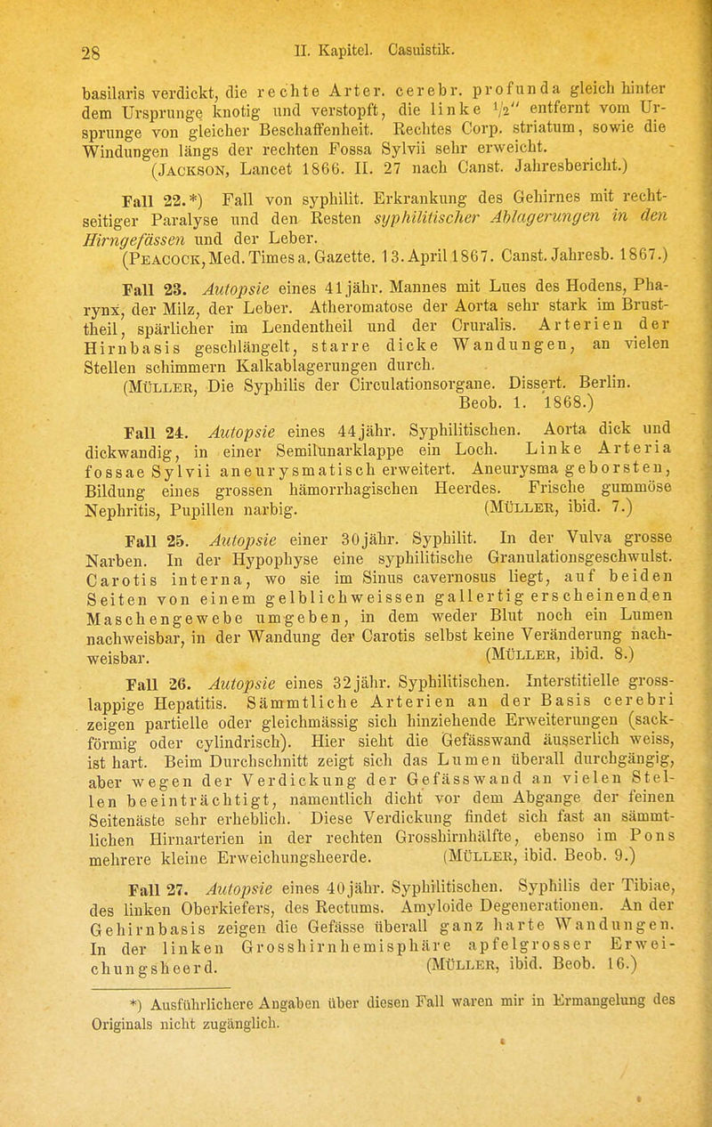 basilaris verdickt, die rechte Art er. cerebr. profunda gleich hinter dem Ursprünge knotig und verstopft, die linke 1/2 entfernt vom Ur- sprünge von gleicher Beschaffenheit. Rechtes Corp, striatum, sowie die Windungen längs der rechten Fossa Sylvii sehr erweicht. (Jackson, Lancet 1866. II. 27 nach Canst. Jahresbericht.) Fall 22.*) Fall von syphilit. Erkrankung des Gehirnes mit recht- seitiger Paralyse und den Resten syphilitischer Ablagerungen in den Hirngefässen und der Leber. (Peacock,Med.Timesa.Gazette. 13.Aprill867. Canst. Jahresb. 1867.) Fall 23. Autopsie eines 41 jähr. Mannes mit Lues des Hodens, Pha- rynx der Milz, der Leber. Atheromatose der Aorta sehr stark im Brust- theil', spärlicher im Lendentheil und der Cruralis. Arterien der Hirnbasis geschlängelt, starre dicke Wandungen, an vielen Stellen schimmern Kalkablagerungen durch. (Müller, Die Syphilis der Circulationsorgane. Dissert. Berlin. Beob. 1. 1868.) Fall 24. Autopsie eines 44jähr. Syphilitischen. Aorta dick und dickwandig, in einer Semilunarklappe ein Loch. Linke Arteria fossae Sylvii aneurysmatisch erweitert. Aneurysma geborsten, Bildung eines grossen hämorrhagischen Heerdes. Frische gummöse Nephritis, Pupillen narbig. (Müller, ibid. 7.) Fall 25. Autopsie einer 30jähr. Syphilit. In der Vulva grosse Narben. In der Hypophyse eine syphilitische Granulationsgeschwulst. Carotis interna, wo sie im Sinus cavernosus liegt, auf beiden Seiten von einem gelblichweissen gallertig ers cheinenden Maschengewebe umgeben, in dem weder Blut noch ein Lumen nachweisbar, in der Wandung der Carotis selbst keine Veränderung nach- weisbar. (Müller, ibid. 8.) Fall 26. Autopsie eines 3 2 jähr. Syphilitischen. Interstitielle gross- lappige Hepatitis. Sämmtliche Arterien an der Basis cerebri zeigen partielle oder gleichmässig sich hinziehende Erweiterungen (sack- förmig oder cylindrisch). Hier sieht die Gefässwand äusserlich weiss, ist hart. Beim Durchschnitt zeigt sich das Lumen überall durchgängig, aber wegen der Verdickung der Gefässwand an vielen Stel- len beeinträchtigt, namentlich dicht vor dem Abgange der feinen Seitenäste sehr erheblich. Diese Verdickung findet sich fast an sämmt- lichen Hirnarterien in der rechten Grosshinihälfte, ebenso im Pons mehrere kleine Erweichungsheerde. (Müller, ibid. Beob. 9.) Fall 27. Autopsie eines 40 jähr. Syphilitischen. Syphilis der Tibiae, des linken Oberkiefers, des Rectums. Amyloide Degenerationen. An der Gehirnbasis zeigen die Gefässe überall ganz harte Wandungen. In der linken Grosshirnhemisphäre apfelgrosser Erwei- chung sheerd. (Müller, ibid. Beob. 16.) *) Ausführlichere Angaben über diesen Fall waren mir in Ermangelung des Originals nicht zugänglich.
