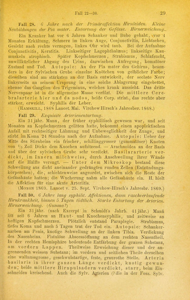 Fall 28. 6 Jahre nach der Primäraß'eklion Hirnleiäen. Kleine Neubildungen der Pia mater. Entarinng der Geßsse. üirmrrveichung.. Ein Kranker hat vor 6 Jahren Schanker und Bnbo gehabt, vvor'4 Monaten Erkältung, Schmerz im linken Auge, Conjunctivitis, Lichtscheu, Gesicht nach rechts verzogen, linkes Ohr wird taub. Bei der Aufnahme Conjunctivitis, Keratitis. Linkseitiger Lagophthalmus; linkseitige Kau- muskeln atrophisch. Später Kopfschmerzen, Strabismus, Schlafsucht, unwillkürlicher Abgang des Urins, dazwischen Aufregung, komatöser Zustand und Tod. Autopsie: An der Pia mater des Gehirns, beson- ders in der Sylvischen Grube einzelne Knötchen von gelblicher Farbe; dieselben sind am stärksten an der Basis entwickelt, der sechste Nerv linkerseits an seinem Ursprung in eine solche Ablagerung eingebettet, ebenso das Ganglion des Trigeminus, welches krank aussieht. Das dritte Nervenpaar ist in die allgemeine Masse verfilzt. Die mittlere Cere- bralarterie hier und da nodos, beide Corp. striat., das rechte aber stärker, erweicht. Syphilis der Leber. (ßAMSKiLL, 1868 Lancet. Mai. VirchowHirsch's Jahresber. 1868.) Fall 29. Exquisite Arierieyientartung. Ein 31 jähr. Mann, der früher syphilitisch gewesen war, und seit Monaten an Kopfschmerzen gelitten hatte, bekommt einen apoplektischen Anfall mit rechtseitiger Lähmung und Unbeweglichkeit der Zunge, und stirbt im Koma 24 Stunden nach der Aufnahme. Autopsie: Ueber der Mitte des Stirnbeins ein frischer, schillinggrosser (gummatöser) Knoten von 1/5 Zoll Dicke dem Knochen aufsitzend. — Arachnoidea an der Basis und über der sylvischen Grube sehr verdickt. Basilararterie ver- dickt, im Innern milchweiss, durch Anschwellung ihrer Wände auf die Hälfte verengt. — Unter dem Mikroskop bestand diese Schwellung aus dicht aneinander gedrängten runden Zellen (Entzündungs- körperchen), die, schichtenweise angeordet, zwischen sich die Reste der Gefässhäute hatten; die Wucherung nahm alle Gefässhäute ein. H. hielt die Affektion für eine akute Arteriitis. (MoxoN 1869. Lancet V. 25. Sept. Virchow-Hirsch's Jahresbr. 1869.) Fall 30. 6 Jahre lang syphilit. A/fekiionen, dann raschverlaufende Hirnkrankheil, hinnen 5 Tagen tödtlich. Starke Entartung der Arterien. Hirnerrveichung. {Gummal) Ein 31 jähr, (nach Excerpt in Schmidt's Jahrb. 41 jähr.) Mann litt seit 6 Jahren an Haut- und Knochensyphilis, und zeitweise an heftigen Kopfschmerzen. Plötzlich entstand Paraplegie. Strabismus, tiefes Koma und nach 5 Tagen trat der Tod ein. Autopsie: Schanker- narben am Penis, knotige Schwellung an der linken Tibia. Verdickung des Nasenbeins. Fistulöse Abscessöffnung an dem rechten Nasentheil. In der rechten Hemisphäre bedeutende Entfärbung der grauen Substanz, am vor dorn Lappen. Theilweise Erweichung dieser und der an- grenzenden weissen Substanz; im vordem und seitlichen Theile derselben eine wallnussgrosse, geschwulstartige, feste, graurothe Stelle. Arteria basilaris in ihrer ganzen Länge verdickt, knotig gewun- den, beide mittlere Hirnpulsadern verdickt, starr, beim Ein- schneiden kreischend. Auch die Sylv. A^-terien (?die in der Foss. Sylv.