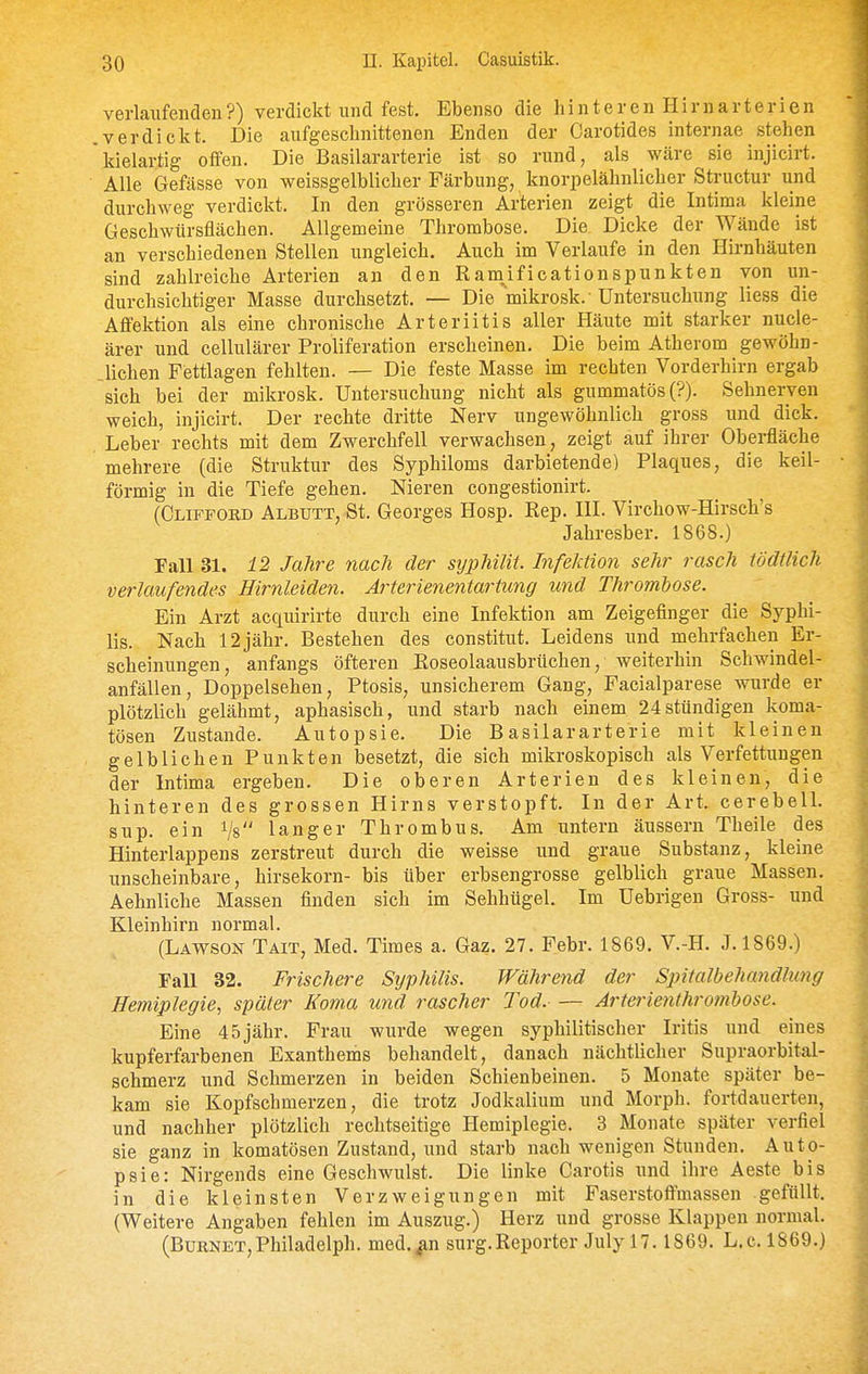 verlaufenden?) verdickt und fest. Ebenso die hinteren Hirn arter ien verdickt. Die aufgeschnittenen Enden der Carotides internae stehen kielartig offen. Die Basilararterie ist so rund, als wäre sie injicirt. Alle Gefässe von weissgelblicher Färbung, knorpelähnlicher Structur und durchweg verdickt. In den grösseren Arterien zeigt die Intima kleine Geschwürsflächen. Allgemeine Thrombose. Die Dicke der Wände ist an verschiedenen Stellen ungleich. Auch im Verlaufe in den Hirnhäuten sind zahlreiche Arterien an den Ram^ificationspunkten von un- durchsichtiger Masse durchsetzt. — Die mikrosk.'Untersuchung Hess die Affektion als eine chronische Arteriitis aller Häute mit starker nucle- ärer und cellulärer Proliferation erscheinen. Die beim Atherom gewöhn- .lichen Fettlagen fehlten. — Die feste Masse im rechten Vorderhirn ergab sich bei der mikrosk. Untersuchung nicht als gummatös(?). Sehnerven weich, injicirt. Der rechte dritte Nerv ungewöhnlich gross und dick. Leber rechts mit dem Zwerchfell verwachsen, zeigt auf ihrer Oberfläche mehrere (die Struktur des Syphiloms darbietende) Plaques, die keil- förmig in die Tiefe gehen. Nieren congestionirt. (Clipford Albutt, St. Georges Hosp. Rep. III. Virchow-Hirsch's Jahresber. 1868.) Fall 31. 12 Jahre nach der syphilit. Infektion sehr rasch tödtlich verlaufendes Hirnleiden. Ärterienentartung und Thrombose. Ein Arzt acquirirte durch eine Infektion am Zeigefinger die Syphi- lis. Nach 12jähr. Bestehen des constitut. Leidens und mehrfachen Er- scheinungen, anfangs öfteren Roseolaausbrüchen, weiterhin Schwindel- anfällen, Doppelsehen, Ptosis, unsicherem Gang, Facialparese wurde er plötzlich gelähmt, aphasisch, und starb nach eiiiem 24stündigen koma- tösen Zustande. Autopsie. Die Basilararterie mit kleinen gelblichen Punkten besetzt, die sich mikroskopisch als Verfettungen der Intima ergeben. Die oberen Arterien des kleinen, die hinteren des grossen Hirns verstopft. In der Art. cerebell. sup. ein Vs langer Thrombus. Am untern äussern Theile des Hinterlappens zerstreut durch die weisse und graue Substanz, kleine unscheinbare, hirsekorn- bis über erbsengrosse gelblich graue Massen. Aehnliche Massen finden sich im Sehhügel. Im Uebrigen Gross- und Kleinhirn normal. (Lawson Tait, Med. Times a. Gaz. 27. Febr. 1869. V.-H. J.1869.) Fall 32. Frischere Sijphilis. Während der Spitalbehandhmg Hemiplegie, später Koma und rascher Tod. Jrterienthro7nbose. Eine 45jähr. Frau wurde wegen syphilitischer Iritis und eines kupferfarbenen Exanthems behandelt, danach nächtlicher Supraorbital- schmerz und Schmerzen in beiden Schienbeinen. 5 Monate später be- kam sie Kopfschmerzen, die trotz Jodkalium und Morph, fortdauerten, und nachher plötzlich rechtseitige Hemiplegie. 3 Monate später verfiel sie ganz in komatösen Zustand, und starb nach wenigen Stunden. Auto- psie: Nirgends eine Geschwulst. Die linke Carotis und ihre Aeste bis in die kleinsten Verzweigungen mit Faserstoftmassen gefüllt. (Weitere Angaben fehlen im Auszug.) Herz und grosse Klappen normal. (Burnet,Philadelph. med.^n surg.Reporter July 17.1869. L.c. 1869.)