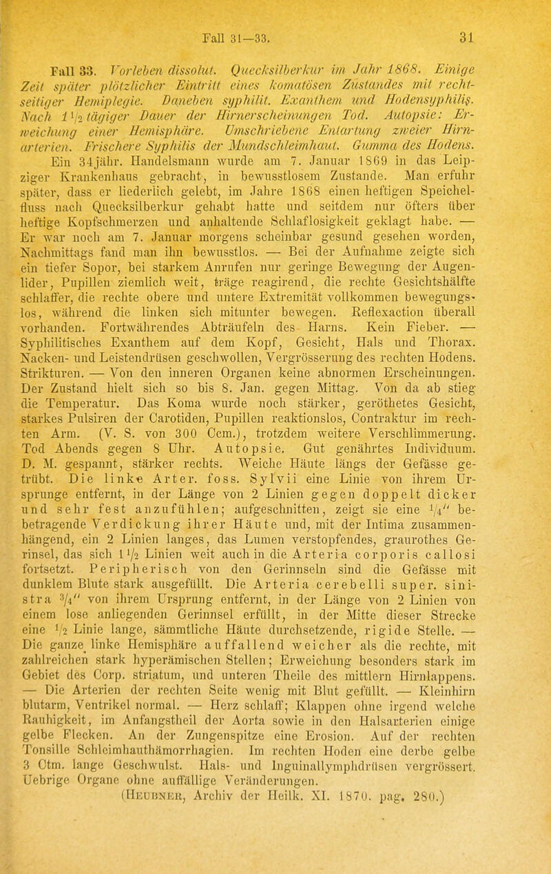 Fall 33. Vorlehen dissolut. Quecksilberkur im Jahr 1868. Einige Zeit später plötzlicher Ei^itrilt eines komatösen Ztistandes mit recht- seitiger Hemiplegie. Danehen syphilit, Exanthem und Hodensyphilis. Nach l^jitägiger Bauer der Hirnerscheinungen Tod. Autopsie: Er- weichung einer Hemisphäre. Umschriehene Entartung zweier Hirn- arterien. Frischere Syphilis der Mimdschleimhaut. Gumma des Hodens. Ein 34jäbr. Hcanclelsnicann wurde am 7. Januar 1869 in das Leip- ziger Krankenhaus gebracht, in bewusstlosem Zustande. Man erfuhr später, dass er liederlich gelebt, im Jahre 1868 einen heftigen Speichel- fluss nach Quecksilberkur gehabt hatte und seitdem nur öfters über heftige Kopfschmerzen und anhaltende Schlaflosigkeit geklagt habe. — Er war noch am 7. Januar morgens scheinbar gesund gesehen worden, Nachmittags fand man ihn bewusstlos. — Bei der Aufnahme zeigte sich ein tiefer Sopor, bei starkem Anrufen nur geringe Bewegung der Augen- lider, Pupillen ziemlich weit, träge reagirend, die rechte Gesichtshälfte schlaffer, die rechte obere und untere Extremität vollkommen bewegungS' los, während die linken sich mitunter bewegen. Reflexaction überall vorhanden. Fortwährendes Abträufeln des Harns. Kein Fieber. — Syphilitisches Exanthem auf dem Kopf, Gesicht, Hals und Thorax. Nacken- und Leistendrüsen geschwollen, Vergrösserung des rechten Hodens. Strikturen. — Von den inneren Organen keine abnormen Erscheinungen. Der Zustand hielt sich so bis 8. Jan. gegen Mittag. Von da ab stieg die Temperatur. Das Koma wurde noch stärker, geröthetes Gesicht, starkes Pulsiren der Carotiden, Pupillen reaktionslos, Contraktur im rech- ten Arm. (V. S. von 300 Gem.), trotzdem weitere Verschlimmerung. Tod Abends gegen 8 Uhr. Autopsie. Gut genährtes Individuum. D. M. gespannt, stärker rechts. Weiche Häute längs der Gefässe ge- trübt. Die linke Art er. foss. Sylvii eine Linie von ihrem Ur- sprünge entfernt, in der Länge von 2 Linien gegen doppelt dicker und sehr fest anzufühlen; aufgeschnitten, zeigt sie eine ^ji'' be- betragende Verdickung ihrer Häute und, mit der Litima zusammen- hängend, ein 2 Linien langes, das Lumen verstopfendes, graurothes Ge- rinsel, das sich II/2 Linien weit auch in die Arteria corporis callosi fortsetzt. Peripherisch von den Gerinnseln sind die Gefässe mit dunklem Blute stark ausgefüllt. Die Arteria cerebelli super, sini- stra 3/4 von ihrem Ursprung entfernt, in der Länge von 2 Linien von einem lose anliegenden Gerinnsel erfüllt, in der Mitte dieser Strecke eine 1/2 Linie lange, sämmtliche Häute durchsetzende, rigide Stelle. — Die ganze_ linke Hemisphäre auffallend weicher als die rechte, mit zahlreichen stark hyperämischen Stellen; Erweichung besonders stark im Gebiet des Corp. striatum, und unteren Theile des mittlem Hirnlappens. — Die Arterien der rechten Seite wenig mit Blut gefüllt. — Kleinhirn blutarm, Ventrikel normal. — Herz schlaff; Klappen ohne irgend welche Rauhigkeit, im Anfangstheil der Aorta sowie in den Halsarterien einige gelbe Flecken. An der Zungenspitze eine Erosion. Auf der rechten Tonsille Schleimhauthämorrhagien. Im rechten Hoden eine derbe gelbe 3 Ctm. lange Geschwulst. Hals- und Inguinallymphdrüsen vergrössert. Uebrige Organe ohne auffällige Veränderungen. (Heubner, Archiv der Heilk. XI. 1870. pag. 280.)