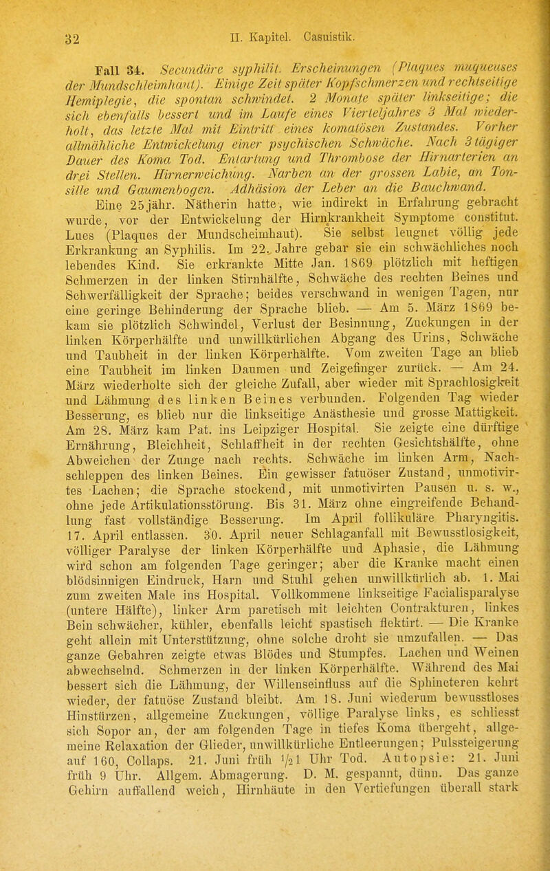 Fall 34. Secundüre sypMlit. Erschemungen (Plaques muqueuses der Mundschleimhaut). Einige Zeit später Kopfschmerzen und rechiseitige Hemiplegie, die spontan schwindet. 2 Monate später linkseitige; die sich ehenfaUs bessert und im Laufe eines Vierteljahres 3 Mal wieder- holt, das letzte Mal mit Eintritt eines komatösen Zustandes. Vorher allmähliche Entwickelung einer psychischen Schwäche. Nach Btägiger Dauer des Koma Tod. Entartung und Thrombose der Hirnarterien an drei Stellen. Hirnerweichung. Narben an der grossen Labte, an Ton- sille und Gaumenbogen. Adhäsion der Leber an die Bauchwand. Eine 25jähr. Nätherin hatte, wie indirekt in Erfahrung gebracht wurde, vor der Entwickelung der Hirnkrankheit Symptome constitut. Lues (Plaques der Mundscheimhaut). Sie selbst leugnet völlig jede Erkrankung an Syphilis. Im 22.. Jahre gebar sie ein schwächliches noch lebendes Kind. Sie erkrankte Mitte Jan. 1869 plötzlich mit heftigen Schmerzen in der linken Stirnhälfte, Schwäche des rechten Beines und Schwerfälligkeit der Sprache; beides verschwand in wenigen Tagen, nur eine geringe Behinderung der Sprache blieb. — Am 5. März 1869 be- kam sie plötzlich Schwindel, Verlust der Besinnung, Zuckungen in der linken Körperhälfte und unwillkürlichen Abgang des Urins, Schwäche und Taubheit in der linken Körperhälfte. Vom zweiten Tag^ an blieb eine Taubheit im linken Daumen und Zeigefinger zurück. — Am 24. März wiederholte sich der gleiche Zufall, aber wieder mit Sprachlosigkeit und Lähmung des linken Beines verbunden. Folgenden Tag wieder Besserung, es blieb nur die linkseitige Anästhesie und grosse Mattigkeit. Am 28. März kam Pat. ins Leipziger Hospital. Sie zeigte eine dürftige Ernährung, Bleichheit, Schlaffheit in der rechten Gesichtshälfte, ohne Abweichen der Zunge nach rechts. Schwäche im linken Arm, Nach- schleppen des linken Beines, Ein gewisser fatuöser Zustand, unmotivir- tes Lachen; die Sprache stockend, mit unmotivirten Pausen u. s. w., ohne jede Artikulationsstörung. Bis 31. März ohne eingreifende Behand- lung fast vollständige Besserung. Im April follikuläre Pharyngitis. 17. April entlassen. 30. April neuer Schlaganfall mit Bewusstlosigkeit, völliger Paralyse der linken Körperhälfte und Aphasie, die Lähmung wird schon am folgenden Tage geringer; aber die Kranke macht einen blödsinnigen Eindruck, Harn und Stuhl gehen unwillkürlich ab. 1, Mai zum zweiten Male ins Hospital. Vollkommene linkseitige Facialisparalyse (untere Hälfte), linker Arm paretisch mit leicliten Contrakturen, linkes Bein schwächer, kühler, ebenfalls leicht spastisch flektirt. — Die Kranke geht allein mit Unterstützung, ohne solche droht sie umzufallen. — Das ganze Gebahren zeigte etwas Blödes und Stumpfes. Lachen und Weinen abwechselnd. Schmerzen in der linken Körperliälfte. Während des Mai bessert sich die Lähmung, der Willenseinfluss auf die Sphincteren kehrt wieder, der fatuöse Zustand bleibt. Am 18. Juni wiederum bewusstloses Hinstürzen, allgemeine Zuckungen, völlige Paralyse links, es schliesst sich Sopor an, der am folgenden Tage in tiefes Koma übergeht, allge- meine Relaxation der Glieder, unwillkürliche Entleerungen; Pulssteigerung auf 160, Collaps. 21. Juni früh 1/2! Uhr Tod. Autopsie: 21. Juni früh 9 Uhr. Allgem. Abmagerung. D. M. gespannt, dünn. Das ganze Gehirn auffallend weich, Hirnhäute in den Vertiefungen überall stark J