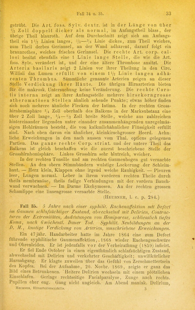 getrübt. Die Art. foss. Sylv. dextr. ist in der Länge von über '/•2 Zoll doppelt dicker als normal, im Anfangstlieil blass, der übrige Theil blauroth. Auf dem Durchschnitt zeigt sich am Anfangs- theil ein 11/2 Linien langes, '/^—Linie dickes, zum Theil weiches, zum Theil derbes Gerinnsel, an der Wand adhärent, darauf folgt ein braunrothes, weiches frisches Gerinnsel. Die rechte Art. corp, Cal- le si besitzt ebenfalls eine 1 Linie lange Stelle, die wie die Art, foss. Sylv. verändert ist, und der eine ältere Thrombose ansitzt. Die Arteria basilaris zeigt 2 Linien vor ihrer Theilung in den Circ. Willisii das Lumen erfüllt von einem 1Y2 Linie langen adhä- rent en Thrombus. Sämmtliche genannte Arterien zeigen an dieser Stelle Verdickung ihrer Häute. Die übrigen Hirnarterien bieten für die makrosk. Untersuchung keine Veränderung. Die rechte Caro- tis interna zeigt an ihrer Anfangsstelle mehrere hirsekorngrosse atheromatösen Stellen ähnlich sehende Punkte; etwas höher finden sich noch mehrere ähnliche Flecken der Intima. In der rechten Gross- hirnhemisphäre ^ji Zoll oberhalb des Balkens in der Marksubstanz eine über 2 Zoll lange, ^ji —1/2 Zoll breite Stelle, welche aus zahlreichen hintereinander liegenden unter einander zusammenhängenden unregelmäs- sigen Hohlräumen besteht, die von kalkmilchähnlicher Flüssigkeit erfüllt sind. Nach oben davon ein ähnlicher, kleinkirschgrosser Heerd. Aehn^ liehe Erweichungen in den nach aussen vom Thal, opticus gelegenen Partien. Das ganze rechte Corp. striat. und der untere Theil des Balkens ist gleich beschaffen wie die zuerst beschriebene Stelle der Grosshirnhemisphäre. Linkes Grosshirn sehr blutreich, weicher. In der rechten Tonsille und am rechten Gaumenbogen gut vernarbte Stellen. An den obern Stimmbändern wulstige Lockerung der Schleim- haut, — Herz klein, Klappen ohne irgend welche Rauhigkeit. — Pleuren leer, Lungen normal. Leber in ihrem vorderen rechten Theile durch theils membranöse, theils fadige Verbindungen mit der vordem Bauch- wand verwachsen, — Im Darme Ekchymosen, An der rechten grossen Schamlippe eine linsengrosse vernarbte Stelle. (Heübner, l. c. p. 284.) Fall 35. 5 Jahre nach einer syphilit. Rachenaffektion ?nit Defect im Gaumen schlafsüchtiger Zustand, abwechselnd mit Delirien, Contrac- turen der Extremitäten, Andeutungen von Hemiparese, schliesslich tiefes Koma^ nach Grvöchentl. Bauer Tod. Syphilit Neubildungen an der D. M., knotige Verdickung von Arterien, imischriebene Erweichungen. Ein 47jähr. Handarbeiter hatte im Jahre 1864 eine zum Defect führende syphilitische Gaumenaffektion1868 wieder Rachengeschwüre und Ohrenleiden. Er ist jedenfalls vor der Verheirathung (1859) inficirt. Er fiel Ende October in einen eigenthümlich schlafsüchtigen Zustand, abwechselnd mit Delirien und verkehrter Geschäftigkeit; unwillkürlicher Harnabgang. Er klagte zuweilen über das Gefühl von Zerschmettertsein des Kopfes. Bei der Aufnahme, 20. Novbr. 1869, zeigte er ganz das Bild eines Betrunkenen. Heitere Delirien wechseln mit einem plötzlichen Einschlafen. Geringe rechtseitige Facialparalyse, Zunge nach rechts, Pupillen eher eng. Gang nicht ungleich. Am Abend maniak. Delirium, HEtBNER, nirnarterlensyphiUä. 3