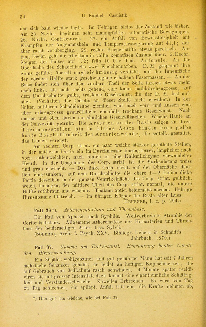 das sich bald wieder legte. Im Uebrigen bleibt der Zustand wie bisher. Am 23. Novbr. beginnen sehr mannigfaltige automatische Bewegungen. 26. Novbr. Contracturen. 27. ein Anfall von Bewusstloslgkeit mit Krämpfen der Augenmuskeln und Temperatursteigerung auf 41,1; der aber rasch vorüberging. 29. rechte Körperhälfte etwas paretisch. An- fang Decbr. geht die Affektion in völlig komatösen Zustand über. ö.Decbr. Steigen des Pulses auf 172; früh 10 Uhr Tod. Autopsie. An der Oberfläche des Schädeldachs zwei Knochennarben. D. M. gespannt, ihre Sinus gefüllt; überall ungleichmässig verdickt, auf der Innenfläche der vordem Hälfte stark geschwungene erhabene Fasermassen. — An der Basis findet sich über dem vordem Theil der Sella turcica etwas mehr nach links, als nach rechts gehend, eine kaum halbkirschengrosse, auf dem Durchschnitte gelbe, trockene Geschwulst, die der D. M. fest auf- sitzt. (Verhalten der Carotis an dieser Stelle nicht erwähnt.) In der linken mittleren Schädelgrube ziemlich weit nach vom und aussen eine über erbsengrosse grauröthliche ebenfalls trockene Geschwulst. Nach aussen und oben davon ein ähnliches Geschwülstchen. Weiche Häute an der Convexität getrübt. Die Arterien an der Basis zeigen an ihren Theilungsstellen bis in kleine Aeste hinein eine gelbe harte Beschaffenheit der Arterienwänd:e, die sattelf., gestaltet, das Lumen verengt. / n Am rechten Corp. striat. ein paar weiche stärker geröthete btellen, in der mittleren Partie ein im Durchmesser linsengrosser, länglicher nach vorn rotherweichter, nach hinten in eine Kalkmilchcyste verwandelter Heerd. In der Umgebung des Corp. striat. ist die Marksubstanz weiss und grau erweicht. — Das linke Corp. striat. auf der Oberfläche deut- lich eingesunken, auf dem Durchschnitte die obere 1—2 Linien dicke Partie desselben in der ganzen Ventrikelfläche des Corp. striat. gelblich, weich, homogen, der mittlere Theil des Corp. striat. normal, die untere Hälfte rothbraun und weicher. Thalami optici beiderseits normal. Uebrige Hirnsubstanz blutreich. — Im übrigen Körper die Reste alter Lues. (Heubner, 1. c. p. 294.) Fall 36*). Arterienentartung und Thrombose. Ein Fall von Aphasie nach Syphilis. Weitverbreitete Atrophie der Corticalsubstanz. Allgemeine Atheromatose der Hirnarterien und Throm- bose der beiderseitigen Arter. foss. Sylvii. (SOLBRIG, Arch. f. Psych. XXV. Bibliogr. Uebers. in Schmidt's Jahrbüch. IS70.) Fall 37. Gumma am Türkensattel. Erhrankung beider Caroti- den. Hirnerweichung. Ein 30 jähr, wohlgebauter und gut genährter Mann hat seit 7 Jahren mehrfache Schanker gehabt; er leidet an heftigen Kopfschmerzen, die auf Gebrauch von Jodkalium rasch schwinden. 4 Monate später recidi- viren sie mit grosser Intensität, dazu kommt eine eigentliümliche Schläfrig- keit und Verstandesschwäche. Zuweilen Erbrechen. Es wird von Tag zu Tag schlechter, ein epilept. Anfall tritt ein, die Kräfte nehmen ab, *) Hier gilt das Gleiche, wie bei Fall 22.