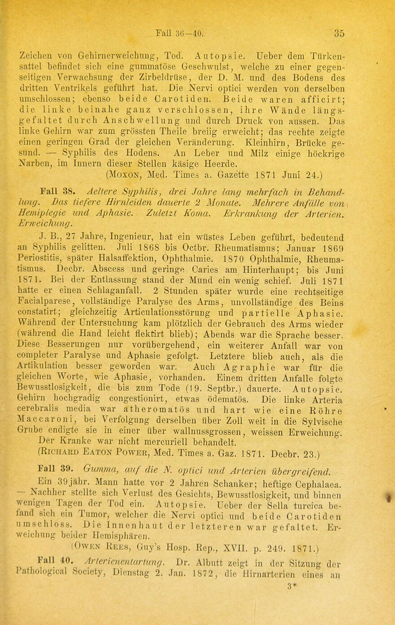 Zeichen von Gehirnerweichung, Tod. Autopsie. Ueber dem Türlcen- sattel befindet sich eine gnmmatöse Geschwulst, welche zu einer gegen- seitigen Verwachsung der Zirbeldrüse, der D. M. und des Bodens des dritten Ventrikels geführt hat. Die Nervi optici werden von derselben umschlossen; ebenso beide Carotiden. Beide waren afficirt; die linke beinahe ganz verschlossen, ihre Wände längs- gefaltet durch Anschwellung und durch Druck von aussen. Das linke Gehirn war zum grössten Theile breiig erweicht; das rechte zeigte einen geringen Grad der gleichen Veränderung. Kleinhirn, Brücke ge- sund. — Syphilis des Hodens. An Leber und Milz einige höckrige Narben, im Innern dieser Stellen käsige Heerde. (MoxoN, Med. Times a. Gazette 1871 Juni 24.) Fall 38. Aeltere Syphilis, drei Jahre lang mehrfach in Behand- lung. Das tiefere Hirnleiden dauerte 2 Monate. Mehrere Anfälle von Hemiplegie und Aphasie. Zuletzt Koma. Erkrankung der Arterien. Erweichung. J. B., 27 Jahre, Ingenieur, hat ein wüstes Leben geführt, bedeutend an Syphilis gelitten. Juli 1868 bis Octbr. Rheumatismus; Januar 1869 Periostitis, später Halsaffektion, Ophthalmie. 1870 Ophthalmie, Rheuma- tismus. Decbr. Abscess und geringe Caries am Hinterhaupt; bis Juni 1871. Bei der Entlassung stand der Mund ein wenig schief. Juli 1871 hatte er einen Schlaganfall. 2 Stunden später wurde eine rechtseitige Facialparese, vollständige Paralyse des Arms, unvollständige des Beins constatirt; gleichzeitig Articulationsstörung und partielle Aphasie. Während der Untersuchung kam plötzlich der Gebrauch des Arms wieder (während die Hand leicht flektirt blieb); Abends war die Sprache besser. Diese Besserungen nur vorübergehend, ein weiterer Anfall war von completer Paralyse und Aphasie gefolgt. Letztere blieb auch, als die Artikulation besser geworden war. Auch Agraphie war für die gleichen Worte, wie Aphasie, vorhanden. Einem dritten Anfalle folgte Bewusstlosigkeit, die bis zum Tode (19. Septbr.) dauerte. Autopsie. Gehirn hochgradig congestionirt, etwas ödematös. Die linke Arteria cerebralis media war atheromatös und hart wie eine Röhre Maccaroni, bei Verfolgung derselben über Zoll weit in die Sylvische Grube endigte sie in einer über wallnussgrossen, weissen Erweichung. Der Kranke war nicht mercuriell behandelt. (Richard Eaton Power, Med. Times a. Gaz. 1871. Decbr. 23.) Fall 39. Gumma, auf die N. optici und Arterien übergreifend. Ein 39jähr. Mann hatte vor 2 Jahren Schanker; heftige Cephalaea. — Nachher stellte sich Verlust des Gesichts, Bewusstlosigkeit, und binnen wenigen Tagen der Tod ein. Autopsie. Ueber der Sella turcica be- fand sich ein Tumor, welcher die Nervi optici und beide Carotiden umschloss. Die Innenhaut der letzteren war gefaltet. Er- weichung beider Hemisphären. (Owen Rees, Guy's Hosp. Rep., XVII. p. 249. 1871.) Fall 40. Arlerienentarlimg. Dr. Albutt zeigt in der Sitzung der Pathological Society, Dienstag 2. Jan. 1872, die Hirnarterien eines an 3*