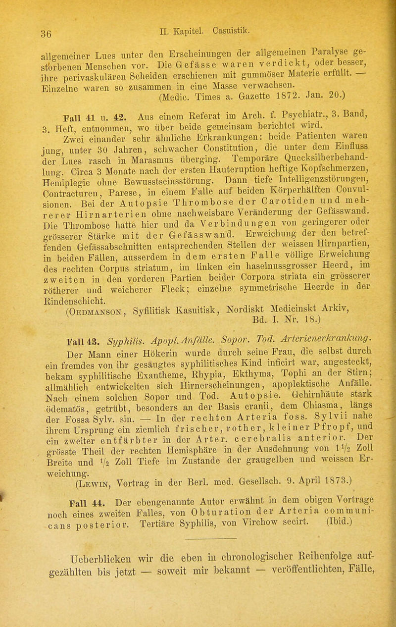 allgemeiner Lues unter den Erscheinungen der allgemeinen Paralyse ge- stbrbenen Mensclien vor. Die Gefässe waren verdickt, oder besser, ihre perivaskulären Scheiden erschienen mit gummöser Materie ertullt. — Einzelne waren so zusammen in eine Masse verwachsen. (Medic. Times a. Gazette 1872. Jan. 20.) Fall 41 u. 42. Aus einem Referat im Ärch. f. Psychiatr., 3. Band, 3. Heft, entnommen, wo über beide gemeinsam berichtet wird. Zwei einander sehr ähnliche Erkrankungen: beide Patienten waren jung unter 30 Jahren, schwacher Constitution, die unter dem Einfluss der Lues rasch in Marasmus überging. Temporäre Quecksilberbehand- lung Circa 3 Monate na-ch der ersten Hauteruption heftige Kopfschmerzen, Hemiplegie ohne Bewusstseinsstörung. Dann tiefe Intelligenzstörungen, Contracturen, Parese, in einem Falle auf beiden Körperhälften Convul- sionen. Bei der Autopsie Thrombose der Carotiden und meh- rerer Hirnarterien ohne nachweisbare Veränderung der Gefässwand. Die Thrombose hatte hier und da Verbindungen von geringerer oder grösserer Stärke mit der Gefässwand. Erweichung der den betref- fenden Gefässabschnitten entsprechenden Stellen der weissen Hirnpartien, in beiden Fällen, ausserdem in dem ersten Falle völlige Erweichung des rechten Corpus striatum, im linken ein haselmissgrosser Heerd, im zweiten in den vorderen Partien beider Corpora striata em grösserer rötherer und weicherer Fleck; einzelne symmetrische Heerde in der Rindenschicht. , . » i • (Oedmanson, Syfilitisk Kasuitisk, Nordiskt Medicinskt Arkiv, . Bd. L Nr. 18.) Fall 43. Syphilis. Apopl Anfälle. Sopor. Tod. Arterienerkrankung. Der Mann einer Hökerin wurde durch seine Frau, die selbst durch ein fremdes von ihr gesäugtes syphilitisches Kind inficirt war, angesteckt, bekam syphilitische Exantheme, Rhypia, Ekthyma, Tophi an der Stirn; allmählich entwickelten sich Hirnerscheinungen, apoplektische Anfälle. Nach einem solchen Sopor und Tod. Autopsie. Gehirnhäute stark ödematös, getrübt, besonders an der Basis cranii, dem Chiasma, längs der Fossa Sylv. sin. — In der rechten Arteria foss. Sylvu nahe ihrem Ursprung ein ziemlich frischer, rother, kleiner Pfropf, und ein zweiter entfärbter in der Arter. cerebralis anterior. Der grösste Theil der rechten Hemisphäre in der Ausdehnung von 11/2 Zoll Breite und 1/2 Zoll Tiefe im Zustande der graugelben und weissen Er- weichung. •, 4 r, o \ (Lewin, Vortrag in der Berl. med. Gesellsch. 9. April 1873.) Fall 44. Der ebengenannte Autor erwähnt in dem obigen Vortrage noch eines zweiten Falles, von Obturation der Arteria communi- cans posterior. Tertiäre Syphilis, von Virchow secirt. (Ibid.) Ueberblicken wir die eben in clironologiscber Reibenfolge auf- gezählten bis jetzt — soweit mir bekannt — veröffentlichten, Fälle,