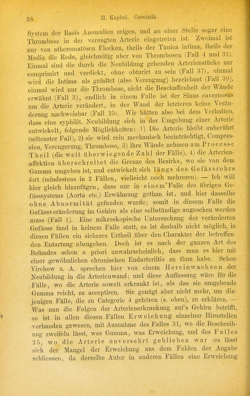 System der Basis Anomalien zeigen, mid an einer Stelle sogar eine Thrombose in der verengten Arterie eingetreten ist. Zweimal ist nur von atheromatösen Flecken, tlieils der Tunica intima, tlieils der Media die Rede, gleichzeitig aber von Thrombosen (Fall 4 und 31). Einmal sind die durch die Neubildung gehenden Arterienstücke nur comprimirt und verdickt, ohne obturirt zu sein (Fall 37), einmal wird die Intima als gefaltet (also Verengung) bezeichnet (Fall 39), einmal wird nur die Thrombose, nicht die Beschaffenheit der Wände erwähnt (Fall 3), endlich in einem Falle ist der Sinus caveraosus um die Ai-terie verändert, in der Wand der letzteren keine Verän- derung nachweisbar (Fall 25). Wir hätten also bei dem Verhalten, dass eine syphilit. Neubildung sich in der Umgebung einer Arterie entwickelt, folgende Möglichkeiten: 1) Die Arterie bleibt unberührt (seltenster Fall), 2) sie wird rein mechanisch beeinträchtig-t, Compres- sion, Verengerung, Thrombose, 3) ihre Wände nehmen am Processe Theil (die weit überwiegende Zahl der Fälle), 4) die Arterien- aflfektion überschreitet die Grenze des Bezirks, wo sie von dem Gumma umgeben ist, und entwickelt sich längs des Gefässrohrs fort (mindestens in 2 Fällen, vielleicht noch mehreren). — Ich will hier gleich hinzufügen, dass nur in einem'Falle des übrigen Ge- fässsystems (Aorta etc.) Erwähnung gethan ist, und hier dasselbe ohne Abnormität gefunden wurde; somit in diesem Falle die Gefässveränderung im Gehirn als eine selbständige angesehen werden muss (Fall 1). Eine mikroskopische Untersuchung der veränderten Gefässe fand in keinem Falle statt, es ist deshalb nicht möglich, in diesen Fällen ein sicheres Urtheil über den Charakter der betreffen- den Entartung abzugelten. Doch ist es nach der ganzen Art des Befundes schon a priori unwahrscheinlich, dass man es hier mit einer gewöhnlichen chronischen Endarteriitis zu thun habe. Schon Virchow u. A. sprechen hier von einem Hereinwachseu der Neubildung in die Arterienwand; und diese Auffassung wäre für die Fälle, wo die Arterie soweit erkrankt ist, als das sie umgebende Gumma reicht, zu acceptiren. Sie genügt aber nicht mehr, um die- jenigen Fälle, die zu Categorie 4 gehören (s. oben), zu erklären. — Was nun die Folgen der Arterienerkrankung auf's Gehirn betrifft, so ist in allen diesen Fällen Erweichung einzelner Hirustellen vorhanden gewesen, mit Ausnahme des Falles 31, wo die Beschreib- ung zweifeln lässt, was Gumma, was Erweichung, und des Falles 25, wo die Arterie unversehrt geblieben war (es lässt sich der Mangel der Erweichung aus dem Fehleu der Angabe schliessen, da derselbe Autor in anderen Fällen eine Erweichung