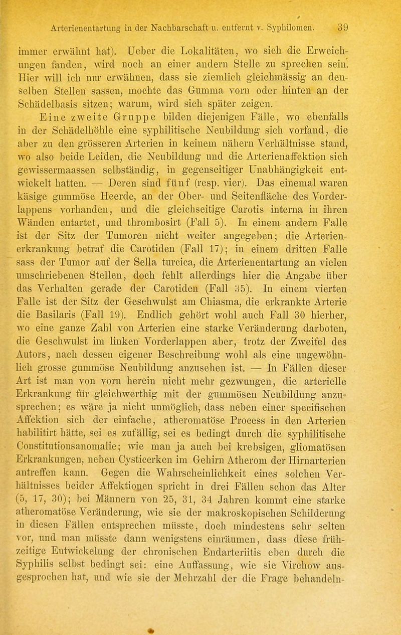 immer erwähnt hat), lieber die Lokalitäten, wo sich die Erweich- ungen landen, wird noch an einer andern Stelle zu sprechen sein. Hier will ich nnr erwähnen, dass sie ziemlich gleichmässig an den- selben Stellen sassen, mochte das Gumma vorn oder hinten au der Schädelbasis sitzen; warum, wird sich später zeigen. Eine zweite Gruppe bilden diejenigen Fälle, wo ebenfalls in der Schädelhöhle eme syphilitische Neubildung sich vorfand, die aber zu den grösseren Arterien in keinem nähern Verhältnisse stand, wo also beide Leiden, die Neubildung und die Arterienaffektion sich gewissermaassen selbständig, in gegenseitiger Unabhängigkeit ent- wickelt hatten. — Deren sind fünf (resp. vier). Das einemal waren käsige gummöse Heerde, an der Ober- und Seitenfläche des Vorder- lappens vorhanden, und die gleichseitige Carotis interna in ihren Wänden entartet, und thrombosirt (Fall 5). In einem andern Falle ist der Sitz der Tumoren nicht weiter angegeben; die Arterien- erkrankung betraf die Carotiden (Fall 17); in einem dritten Falle sass der Tumor auf der Sella turcica, die Arterienentartung an vielen umschriebenen Stellen, doch fehlt allerdings hier die Angabe über das Verhalten gerade der Carotiden (Fall 35). In einem vierten Falle ist der Sitz der Geschwulst am Chiasma, die erkrankte Arterie die Basilaris (Fall 19). Endlich gehört wohl auch Fall 30 hierher, wo eine ganze Zahl von Arterien eine starke Veränderung darboten, die Geschwulst im linken Vorderlappeu aber, trotz der Zweifel des Autors, nach dessen eigener Beschreibung wohl als eine ungewöhn- lich grosse gummöse Neubildung anzusehen ist. — In Fällen dieser Art ist man von vom herein nicht mehr gezwungen, die arterielle Erkrankung für gleichwerthig mit der gummösen Neubildung anzu- sprechen; es wäre ja nicht unmöglich, dass neben einer specifischen Affektion sich der einfache, atheromatöse Process in den Arterien habilitirt hätte, sei es zufällig, sei es bedingt durch die syphilitische Constitutionsanomalie; wie man ja auch bei krebsigen, gliomatösen Erkrankungen, neben Cysticerken im Gehirn Atherom der Hirnarterien antreffen kann. Gegen die Wahrscheinlichkeit emes solchen Ver- hältnisses beider Atfektiopen spricht in drei Fällen schon das Alter (5, 17, 30); bei Männern von 25, 31, 34 Jahren kommt eine starke atheromatöse Veränderung, wie sie der makroskopischen Schilderung in diesen Fällen entsprechen müsste, doch mindestens sehr selten vor, und man müsste dann wenigstens einräumen, dass diese früh- zeitige Entwickelung der chronischen Endarteriitis eben durch die Syphilis selbst bedingt sei: eine Auffassung, wie sie Virchow aus- gesprochen hat, und wie sie der Mehrzahl der die Frage behandeln-